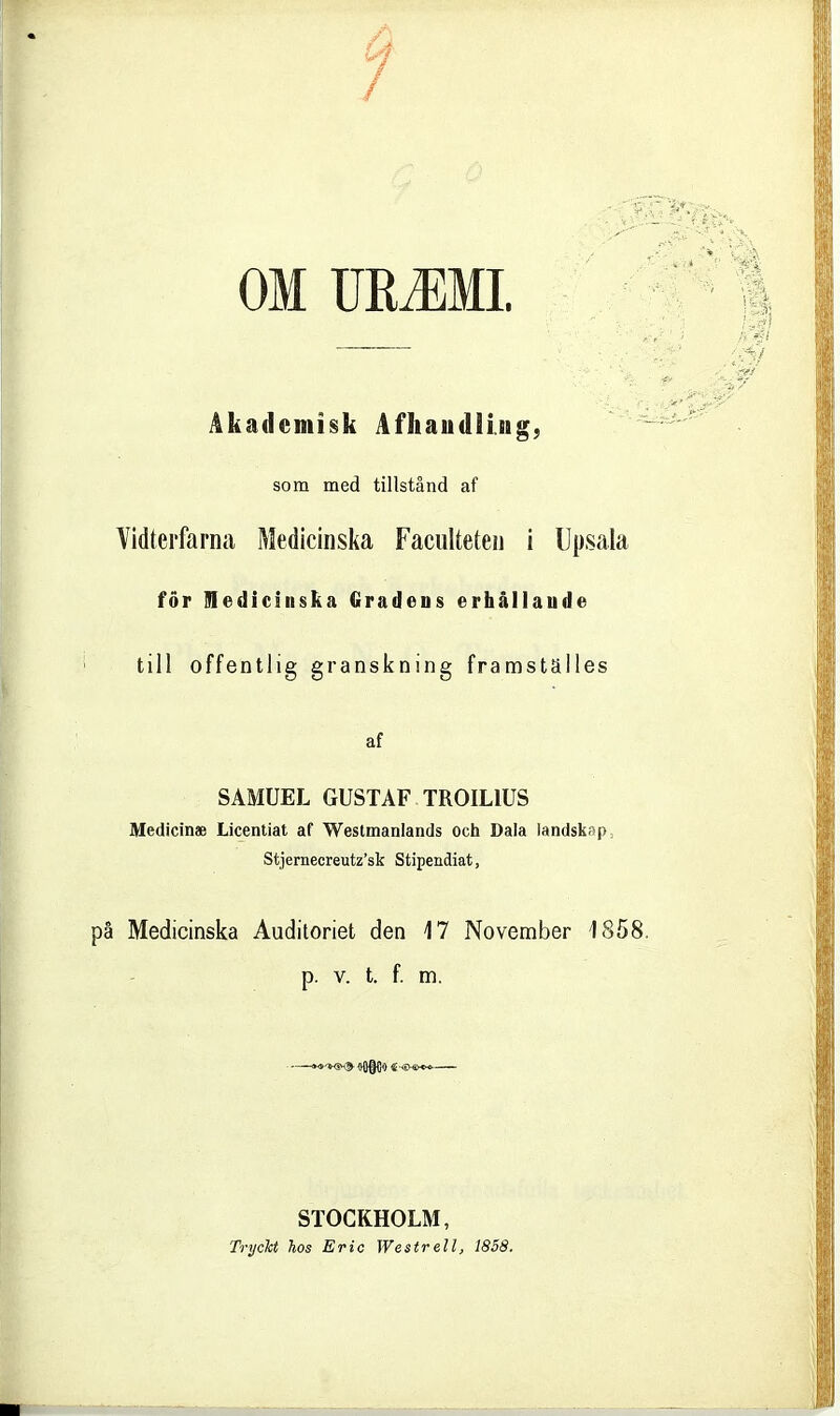 OM mMMl. Åkademisk Afhaudiing, som med tillstånd af Vidterfarna Medicinska FaciiUeteii i Upsala för medicinska Gradens erhållande till offentlig granskning framställes af SAMUEL GUSTAF TROILIUS Medicinae Licentiat af Westmanlands och Dala landskap, Stjeriiecreutz'sk Stipendiat, pä Medicinska Auditoriet den 17 November 185 p. v. t. f. m. STOCKHOLM, Tryckt hos Eric Westrell, 1858.