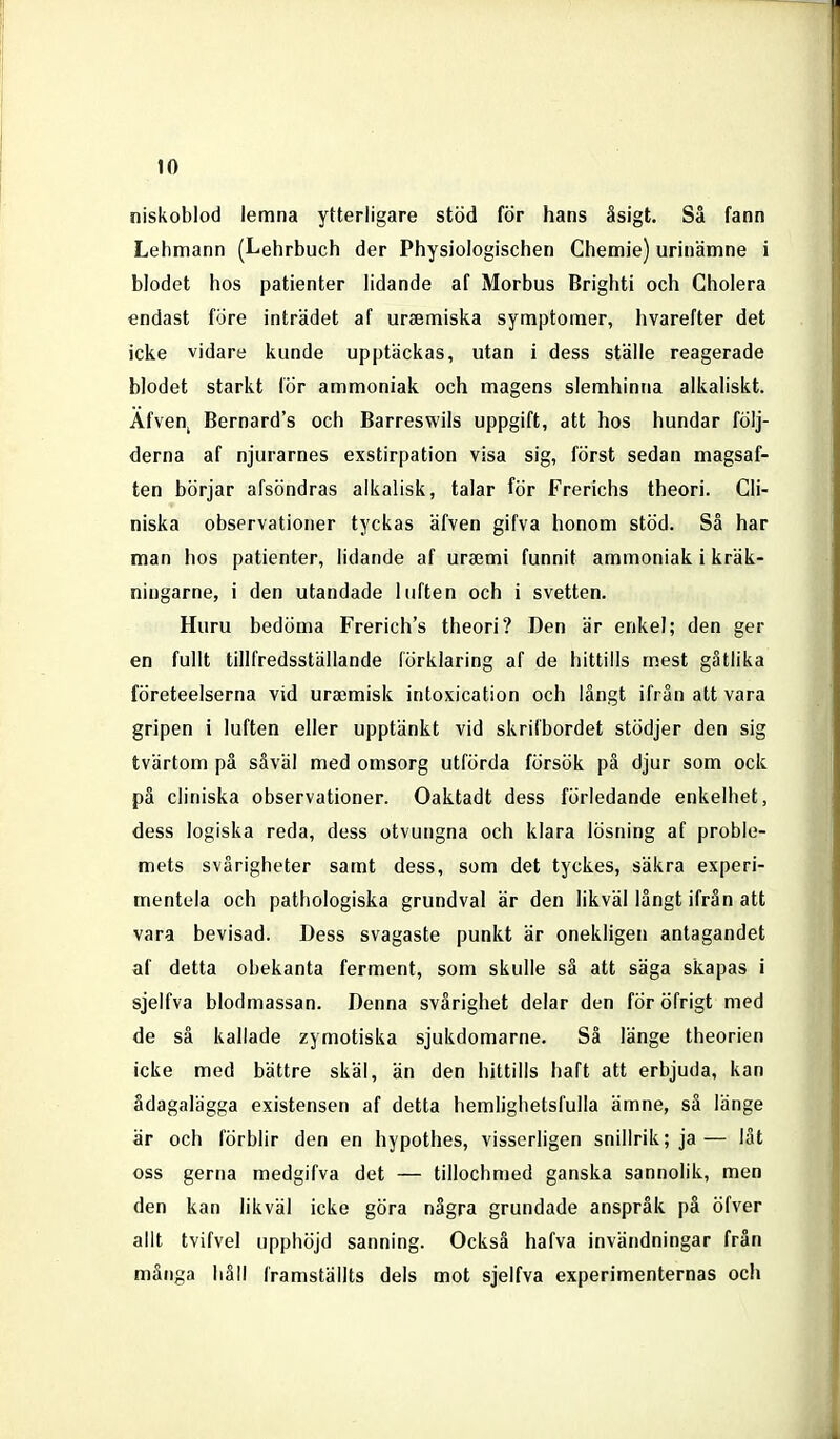 niskoblod lemna ytterligare stöd för hans äsigt. Så fann Lehmann (Lehrbuch der Physiologisclien Chemie) urinämne i blodet hos patienter lidande af Morbus Brighti och Cholera endast före inträdet af uraemiska symptoraer, hvarefter det icke vidare kunde upptäckas, utan i dess ställe reagerade blodet starkt lör ammoniak och magens slemhinna alkaliskt. Afvenj Bernard's och Barreswils uppgift, att hos hundar följ- derna af njurarnes exstirpation visa sig, först sedan magsaf- ten börjar afsöndras alkalisk, talar för Frerichs theori. Cli- niska observationer tyckas äfven gifva honom stöd. Så har man hos patienter, lidande af urajmi funnit ammoniak i kräk- ningarne, i den utandade luften och i svetten. Huru bedöma Frerich's theori? Den är enkel; den ger en fullt tillfredsställande förklaring af de hittills mest gätlika företeelserna vid uraimisk intoxication och långt ifrån att vara gripen i luften eller upptänkt vid skrifbordet stödjer den sig tvärtom på såväl med omsorg utförda försök på djur som ock på cliniska observationer. Oaktadt dess förledande enkelhet, dess logiska reda, dess otvungna och klara lösning af proble- mets svårigheter samt dess, som det tyckes, säkra experi- mentela och pathologiska grundval är den likväl långt ifrån att vara bevisad. Dess svagaste punkt är onekligen antagandet af detta obekanta ferment, som skulle så att säga skapas i sjelfva blodmassan. Denna svårighet delar den för öfrigt med de så kallade zymotiska sjukdomarne. Sä länge theorien icke med bättre skäl, än den hittills haft att erbjuda, kan ådagalägga existensen af detta hemlighetsfulla ämne, så länge är och förblir den en hypothes, visserligen snillrik; ja— lät oss gerna medgifva det — tillochmed ganska sannolik, men den kan likväl icke göra några grundade anspråk på öfver allt tvifvel upphöjd sanning. Också hafva invändningar från många håll framställts dels mot sjelfva experimenternas ocli