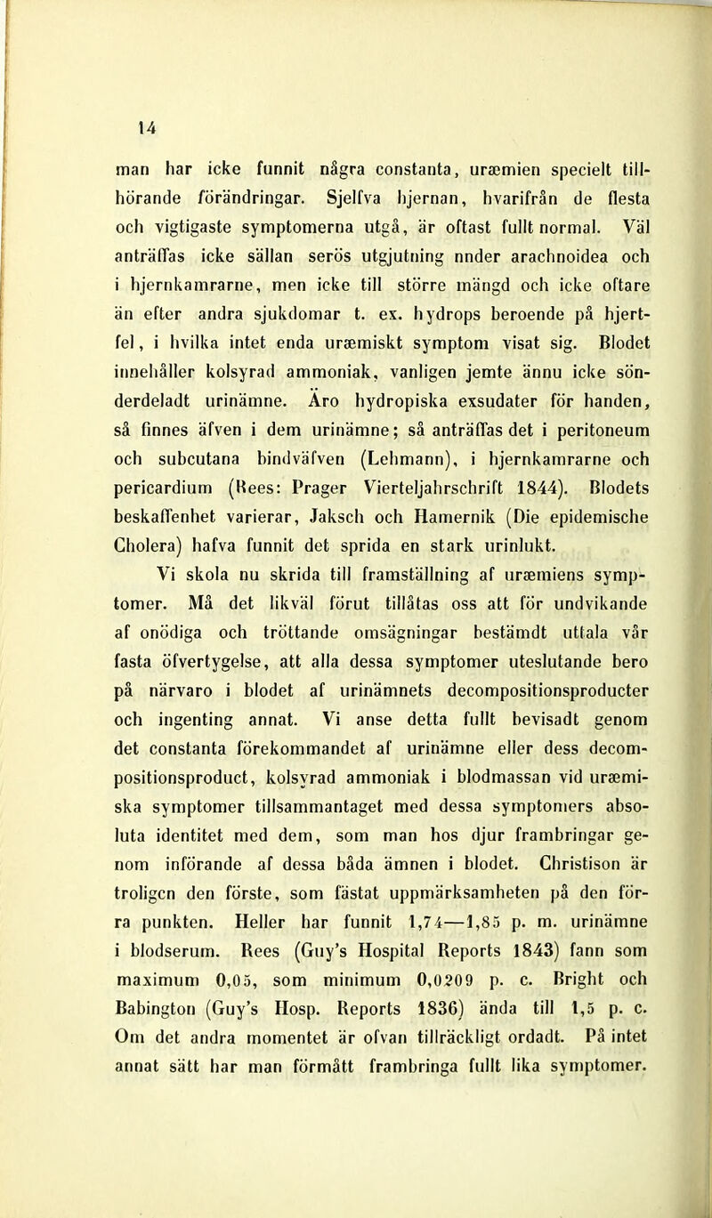 man har icke funnit några constanta, uraemien speciell till- hörande förändringar. Sjelfva iijernan, hvarifrån de flesta och vigtigaste symptomerna utgå, är oftast fullt normal. Väl anträffas icke sällan serös utgjutning nnder arachnoidea och i hjernkamrarne, men icke till större mängd och icke oftare än efter andra sjukdomar t. ex. hydrops beroende pä hjert- fel, i hvilka intet enda ursemiskt symptom visat sig. Blodet innehåller kolsyrad ammoniak, vanligen jemte ännu icke sön- derdeladt urinämne. Aro hydropiska exsudater för handen, sä finnes äfven i dem urinämne; sä anträffas det i peritoneum och subcutana bindväfven (Lehmann), i hjernkamrarne och pericardium (Hees: Prager Vierteljahrschrift 1844). Blodets beskaffenhet varierar, Jaksch och Hamernik (Die epidemische Cholera) hafva funnit det sprida en stark urinlukt. Vi skola nu skrida till framställning af uraemiens symp- tomer. Må det likväl förut tillåtas oss att för undvikande af onödiga och tröttande omsägningar bestämdt uttala vår fasta öfvertygelse, att alla dessa symptomer uteslutande bero på närvaro i blodet af urinämnets decompositionsproducter och ingenting annat. Vi anse detta fullt bevisadt genom det constanta förekommandet af urinämne eller dess decom- positionsproduct, kolsyrad ammoniak i blodmassan vid urajmi- ska symptomer tillsammantaget med dessa symptomers abso- luta identitet med dem, som man hos djur frambringar ge- nom införande af dessa båda ämnen i blodet. Christison är troligen den förste, som fästat uppmärksamheten på den för- ra punkten. Heller har funnit 1,74—1,85 p. m. urinämne i blodserum. Rees (Guy's Hospital Reports 1843) fann som maximum 0,05, som minimum 0,0209 p. c. Bright och Babington (Guy's Hosp. Reports 1836) ända till 1,5 p. c. Om det andra momentet är ofvan tillräckligt ordadt. På intet annat sätt har man förmått frambringa fullt lika symptomer.