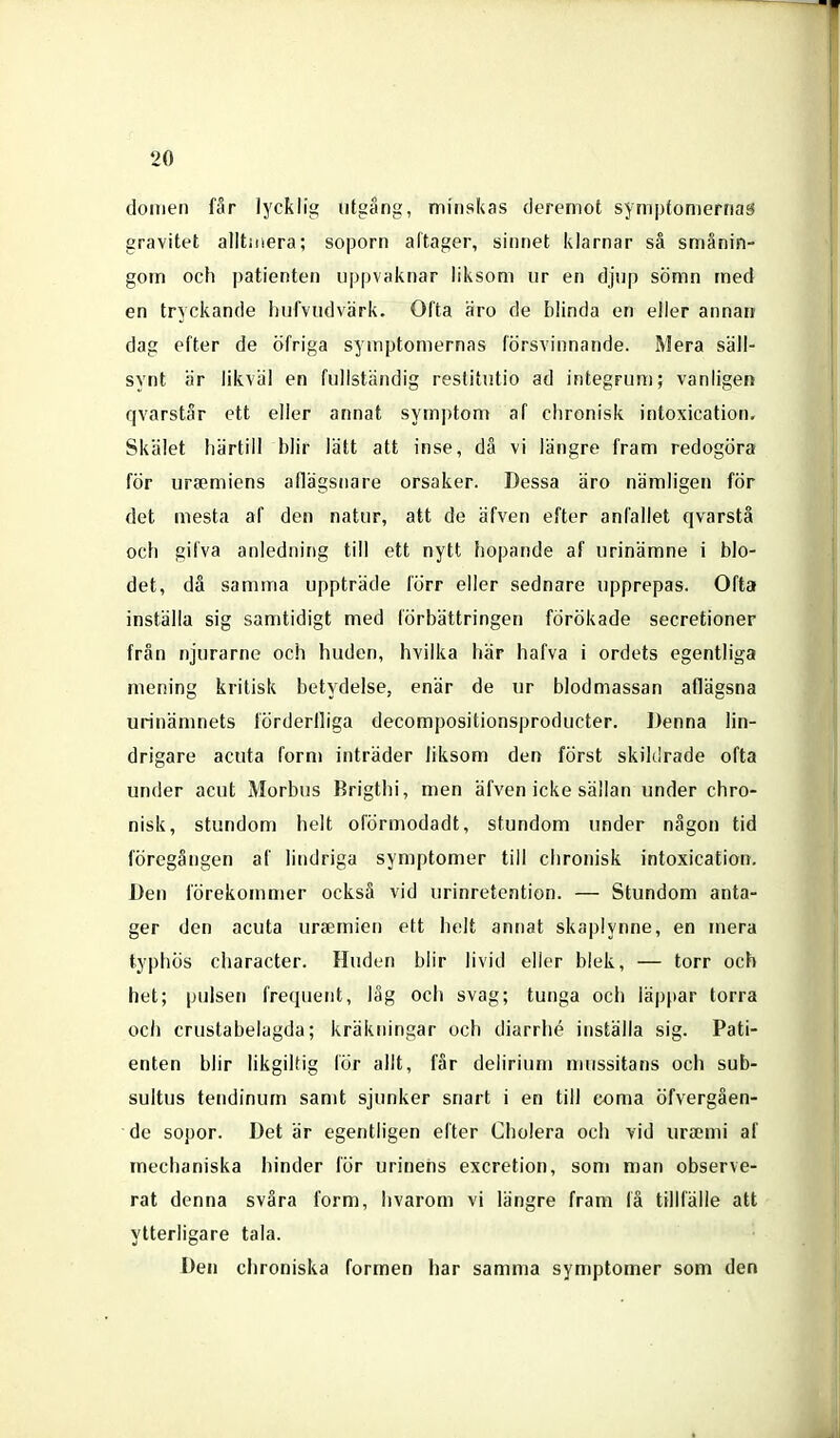 domen får lycklig utgång, minskas deremot symptomernas gravitet alltiiiera; soporn altager, sinnet klarnar så smånin- gom och patienten uppvaknar liksom ur en djup sömn med en tryckande hufvudvärk. Ofta äro de blinda en eller annan dag efter de öfriga symptomernas försvinnande. Mera säll- synt är likväl en fullständig restitutio ad integrum; vanligen qvarstår ett eller annat symptom af clironisk intoxication. Skälet härtill blir lätt att inse, då vi längre fram redogöra för ursemiens aflägsnare orsaker. Dessa äro nämligen för det mesta af den natur, att de äfven efter anfallet qvarstä och gilva anledning till ett nytt !)opande af urinämne i blo- det, då samma uppträde förr eller sednare upprepas. Ofta inställa sig samtidigt med förbättringen förökade secretioner frän njurarne och huden, hvilka här hafva i ordets egentliga mening kritisk betydelse, enär de ur blodmassan aflägsna urinämnets lörderlliga decompositionsproducter. IJenna lin- drigare acuta form inträder liksom den först skildrade ofta under acut Morbus Brigthi, men äfven icke sällan under chro- nisk, stundom helt olormodadt, stundom under någon tid föregången af lindriga symptomer till clironisk intoxication. Den förekommer också vid urinretention. — Stundom anta- ger den acuta ura;mien ett helt annat skaplynne, en mera typhös character. Huden blir livid eller blek, — torr och het; pulsen frequent, låg och svag; tunga och läppar torra och crustabelagda; kräkningar och diarrhé inställa sig. Pati- enten blir likgiltig för allt, får delirium nuissitans och sub- sultus tendinum samt sjunker snart i en till coma öfvergåen- de sopor. Det är egentligen efter Cholera och vid iirsemi af inechaniska hinder lör urinens excretion, som man observe- rat denna svåra form, hvarom vi längre fram lä tillfälle att ytterligare tala. Den ciironiska formen har samma symptomer som den