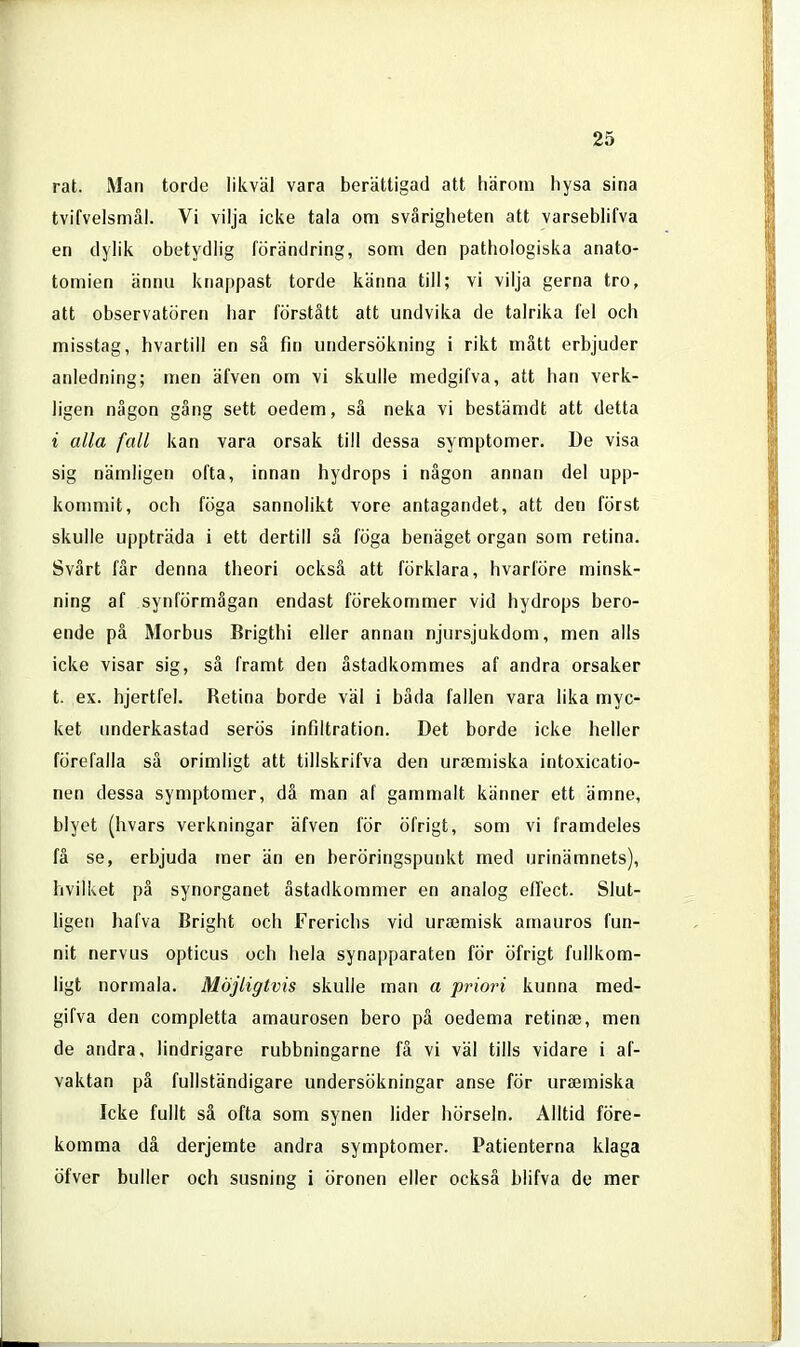 rat. Man torde likväl vara berättigad att härom hysa sina tvifvelsmål. Vi vilja icke tala om svårigheten att varseblifva en dylik obetydlig förändring, som den pathologiska anato- tomien ännu knappast torde känna till; vi vilja gerna tro, att observatören har förstått att undvika de talrika fel och misstag, hvartill en så fin undersökning i rikt mått erbjuder anledning; men äfven om vi skulle medgifva, att han verk- ligen någon gång sett oedem, så neka vi bestämdt att detta i alla fall kan vara orsak till dessa symptomen De visa sig nämligen ofta, innan hydrops i någon annan del upp- kommit, och föga sannolikt vore antagandet, att den först skulle uppträda i ett dertill så föga benäget organ som retina. Svårt får denna theori också att förklara, hvarföre minsk- ning af synförmågan endast förekommer vid hydrops bero- ende på Morbus Brigthi eller annan njursjukdom, men alls icke visar sig, så framt den åstadkommes af andra orsaker t. ex. hjertfel. Retina borde väl i båda fallen vara lika myc- ket underkastad serös infiltration. Det borde icke heller förefalla så orimligt att tillskrifva den ursemiska intoxicatio- nen dessa symptomer, då man af gammalt känner ett ämne, blyet (hvars verkningar äfven för öfrigt, som vi framdeles få se, erbjuda mer än en beröringspunkt med urinämnets), hvilket på synorganet åstadkommer en analog efTect. Slut- ligen hafva Bright och Frerichs vid ura3misk amauros fun- nit nervus opticus och hela synapparaten för öfrigt fullkom- ligt normala. Möjligtvis skulle man a priori kunna med- gifva den completta amaurosen bero pä oedema retina;, men de andra, lindrigare rubbningarne få vi väl tills vidare i af- vaktan pä fullständigare undersökningar anse för ursemiska Icke fullt sä ofta som synen lider hörseln. Alltid före- komma då derjemte andra symptomer. Patienterna klaga öfver buller och susning i öronen eller också blifva de mer