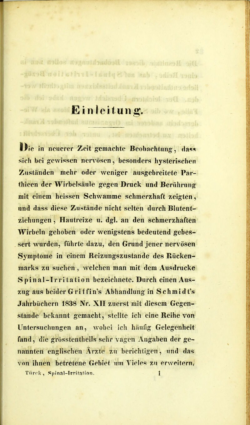 Ein leituiig. IJie in neuerer Zeit gemachte Beobachtung, sich bei gewissen nervösen, besonders hysterischen Zuständen mehr oder weniger ausgebreitete Par- thieen der Wirbelsäule gegen Druck und Berührung mit einem heissen Schwamme schmerzhaft zeigten, und dass diese Zustände nicht selten durch Blutent- ziehungen , Hautreize u. dgl. an den schmerzhaften Wirbeln gehoben oder wenigstens bedeutend gebes- sert wurden, führte dazu, den Grund jener nervösen S3’^mptome in einem Reizungszustande des Rücken- marks zu suchen , welchen man mit dem Ausdrucke Spinal-Irritation bezeichnete. Durch einen Aus- zug aus beider Gritfin’s Abhandlung in Schmidt’s Jahrbüchern 1838 Nr. XII zuerst mit diesem Gegen- stände bekannt gemacht, stellte ich eine Reihe von Untersuchungen an, wobei ich häufig Gelegenheit fand, die grösstentheils sehr vagen Angaben der ge- nannten englischen Ärzte zu berichtigen, und das von ihnen betretene Gebiet um Vieles zu erweitern<