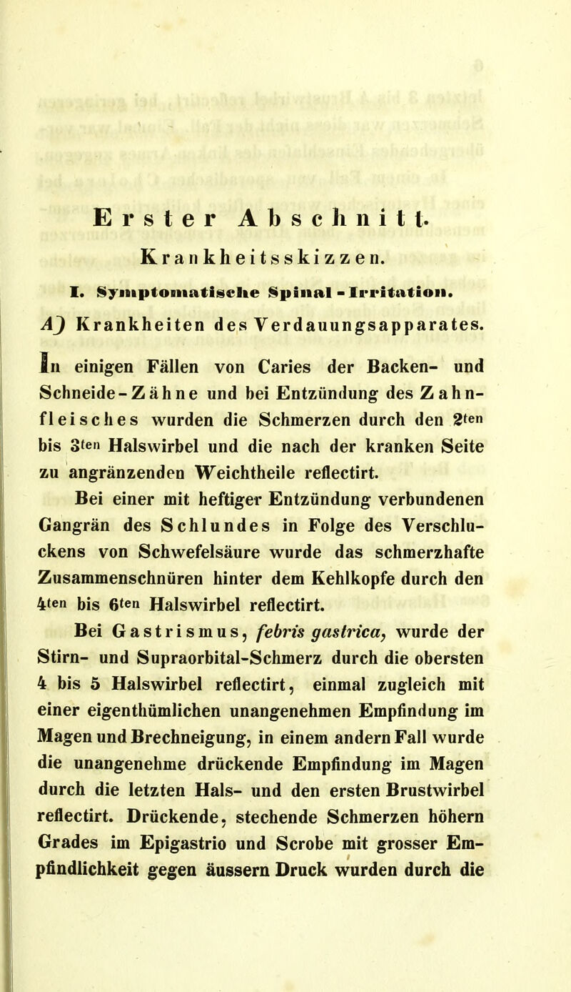 Erster Abscliiiitt. Krankheitsskizzen. 1. Symptomatische Spinal-Irritation. AJ Krankheiten des Verdauungsapparates. ln einigen Fällen von Caries der Backen- und Schneide-Zäh ne und bei Entzündung des Zahn- fleisches wurden die Schmerzen durch den 2ten bis oten Halswirbel und die nach der kranken Seite zu angränzenden Weichtheile reflectirt. Bei einer mit heftiger Entzündung verbundenen Gangrän des Schlundes in Folge des Verschlu- ckens von Schwefelsäure wurde das schmerzhafte Zusammenschnüren hinter dem Kehlkopfe durch den 4ten bis 6ten Halswirbel reflectirt. Bei Gastrismus, febris gastrica, wurde der Stirn- und Supraorbital-Schmerz durch die obersten 4 bis 5 Halswirbel reflectirt, einmal zugleich mit einer eigenthümlichen unangenehmen Empflndung im Magen und Brechneigung, in einem andern Fall wurde die unangenehme drückende Empfindung im Magen durch die letzten Hals- und den ersten Brustwirbel reflectirt. Drückende, stechende Schmerzen hohem Grades im Epigastrio und Scrobe mit grosser Em- pfindlichkeit gegen äussern Druck wurden durch die