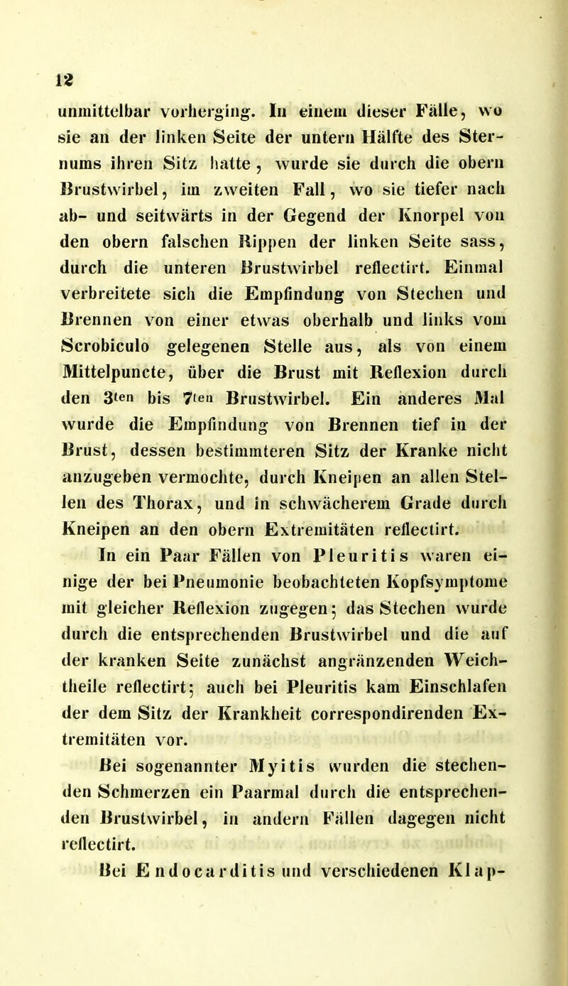 unmittelbar vurlierging. In einem dieser Fälle, wo sie an der linken Seite der untern Hälfte des Ster- nums ihren Sitz hatte , wurde sie durch die obern llrustwirbel, im zweiten Fall, wo sie tiefer nach ab- und seitwärts in der Gegend der Knorpel von den obern falschen Hippen der linken Seite sass, durch die unteren Brustwirbel reflectirt. Einmal verbreitete sich die Empfindung von Stechen und Brennen von einer etwas oberhalb und links vom Scrobiculo gelegenen Stelle aus, als von einem Mittelpuncte, über die Brust mit Bellexion durch den 3ten bis 7(ea Brustwirbel. Ein anderes Mal wurde die Empfindung von Brennen tief in der Brust, dessen bestimmteren Sitz der Kranke nicht anzugeben vermochte, durch Kneipen an allen Stel- len des Thorax, und in schwächerem Grade durch Kneipen an den obern Extremitäten refiectirt. In ein Paar Fällen von Pleuritis waren ei- nige der bei Pneumonie beobachteten Kopfsymptome mit gleicher Reflexion zugegen 5 das Stechen wurde durch die entsprechenden Brustwirbel und die auf der kranken Seite zunächst angränzenden Weich- theile reflectirt5 auch bei Pleuritis kam Einschlafen der dem Sitz der Krankheit correspondirenden Ex- tremitäten vor. Bei sogenannter Myitis wurden die stechen- den Schmerzen ein Paarmal durch die entsprechen- den Brustwirbel, in andern Fällen dagegen nicht reflectirt. Bei E ndocarditis und verschiedenen Klap-