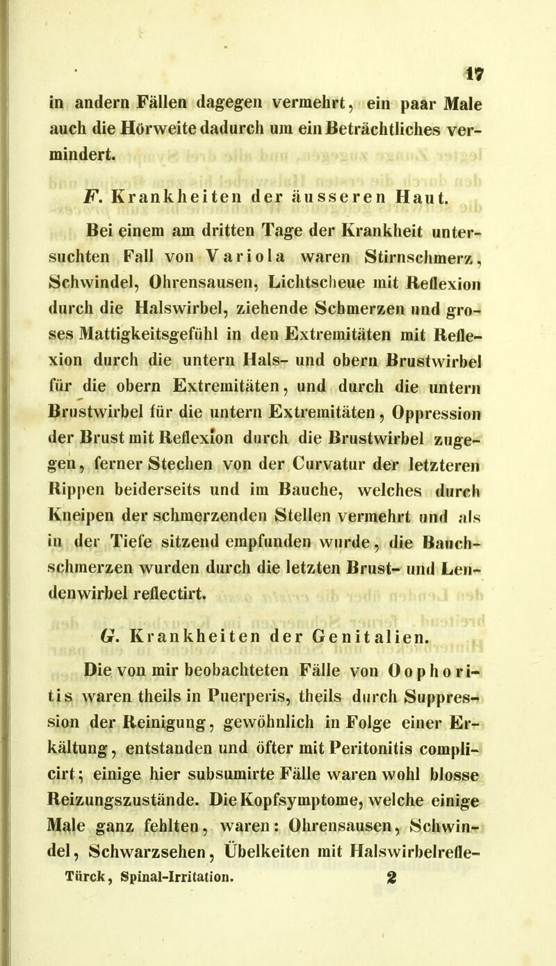 in andern Fällen dagegen vermehrt, ein paar Male auch die Hörweite dadurch um ein Beträchtliches ver- mindert. F. Krankheiten der äusseren Haut. Bei einem am dritten Tage der Krankheit unter- suchten Fall von Variola waren Stirnschmerz, Schwindel, Ohrensausen, Lichtscheue mit Reflexion durch die Halswirbel, ziehende Schmerzen und gro- ses Mattigkeitsgefühl in den Extremitäten mit Refle- xion durch die untern Hals- und obern Brustwirbel für die obern Extremitäten, und durch die untern Brustwirbel für die untern Extremitäten, Oppression der Brust mit Reflexion durch die Brustwirbel zuge- gen , ferner Stechen von der Curvatur der letzteren Rippen beiderseits und im Bauche, welches durch Kneipen der schmerzenden Stellen vermehrt und als in der Tiefe sitzend empfunden wurde, die Bauch- schmerzen wurden durch die letzten Brust- und Len- denwirbel reflectirt. 6r. Krankheiten der Genitalien. Die von mir beobachteten Fälle von Oophori- tis waren theils in Puerperis, theils durch Suppres- sion der Reinigung, gewöhnlich in Folge einer Er- kältung , entstanden und öfter mit Peritonitis compli- cirt; einige hier subsumirte Fälle waren wohl blosse Reizungszustände. Die Kopfsymptome, welche einige Male ganz fehlten, waren: Ohrensausen, Schwin- del, Schwarzsehen, Übelkeiten mit Halswirbelrefle- Türck, Spinal-Irritation. 2