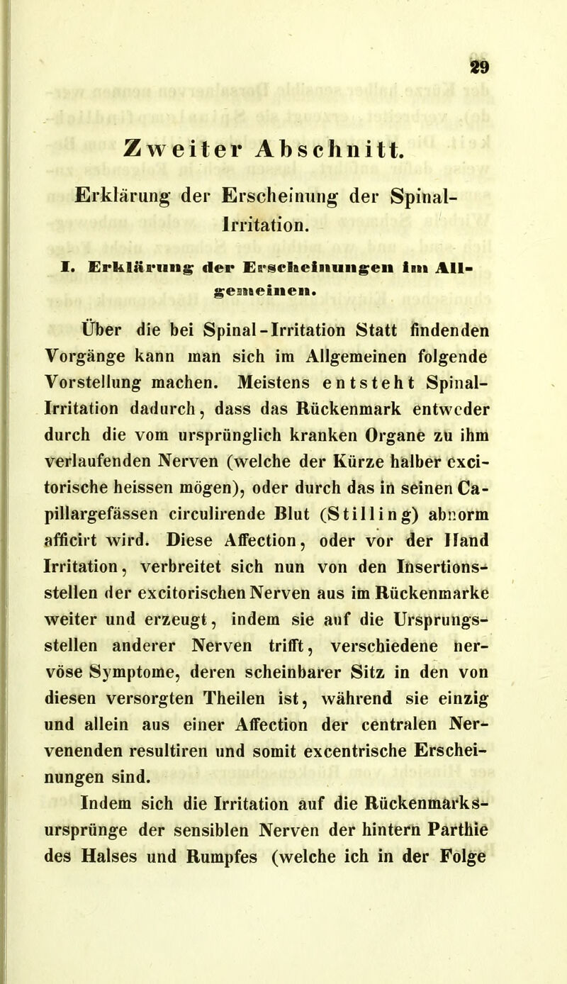 ZAveiter Abschnitt. Erklärung der Erscheinung der Spiäal- Irritation. I. Erklärung; der Ersckeiniiii^eii im All> ^esiteinen. Über die bei Spinal-Irritation Statt findenden Vorgänge kann man sich im Allgemeinen folgende Vorstellung machen. Meistens entsteht Spinal- irritation dadurch, dass das Rückenmark entweder durch die vom ursprünglich kranken Organe zu ihm verlaufenden Nerven (welche der Kürze halber cxci- torische heissen mögen), oder durch das in seinen Ca- pillargefässen circulirende Blut (Stilling) abnorm afficirt wird. Diese AfiFection, oder vor der Hand Irritation, verbreitet sich nun von den Insertions- stellen der excitorischen Nerven aus im Rückenmarke weiter und erzeugt, indem sie auf die Ursprungs- stellen anderer Nerven trifft, verschiedene ner- vöse Symptome, deren scheinbarer Sitz in den von diesen versorgten Theilen ist, während sie einzig und allein aus einer Affection der centralen Ner- venenden resultiren und somit excentrische Erschei- nungen sind. Indem sich die Irritation auf die Rückenmarks- ursprünge der sensiblen Nerven der hintern Parthie des Halses und Rumpfes (welche ich in der Folge