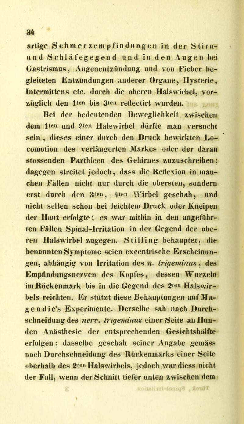 artige Schmerzempfindungen in der Stirn- und Schläfegegend und in den Augen bei Gastrismus, Augenentzündung und von Fieber be- gleiteten Entzündungen anderer Organe, Hysterie, Intermittens etc. durch die oberen Halswirbel, vor- züglich den l<en bis 3ten reflectirt wurden. Bei der bedeutenden Beweglichkeit zwischen dem l<en und 2ien Halswirbel dürfte man versucht sein , dieses einer durch den Druck bewirkten Lo- comotion des verlängerten Markes oder der daran stossenden Parthieen des Gehirnes zuzuschreiben; dagegen streitet jedoch, dass die Reflexion in man- chen Fällen nicht nur durch die obersten, sondern erst durch den 3ien, 4ten Wirbel geschah, und nicht selten schon bei leichtem Druck oder Kneipen der Haut erfolgte; es war mithin in den angeführ- ten Fällen Spinal-Irritation in der Gegend der obe- ren Halswirbel zugegen. Stilling behauptet, die benannten Symptome seien excentrische Erscheinun- gen, abhängig von Irritation des n. trigeminus, des Empfindungsnerven des Kopfes, dessen Wurzeln im Rückenmark bis in die Gegend des 2ten Halswir- bels reichten. Er stützt diese Behauptungen auf Ma- ge ndie’s Experimente. Derselbe sah nach Durch- schneidung des nerv, trigeminus einer Seite an Hun- den Anästhesie der entsprechenden Gesichtshälfte erfolgen; dasselbe geschah seiner Angabe gemäss nach Durchschneidung des Rückenmarks einer Seite oberhalb des 2ten Halswirbels, Jedoch war diess nicht der Fall, wenn der Schnitt tiefer unten zwischen dem \