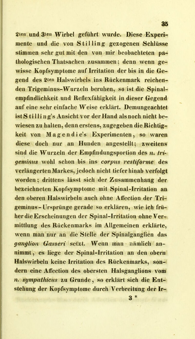 2teii und Stell Wirbel geführt wurde. Diese Experi- mente und die von Stilling gezogenen Schlüsse stimmen sehr gut mit den von mir beobachteten pa- thologischen Thatsachen zusammen; denn wenn ge- wisse Kopfsymptome auf Irritation der bis in die Ge- gend des 2ten Halswirbels ins Rückenmark reichen- den Trigeminus-Wurzeln beruhen, so ist die Spinal- empfindlichkeit und Reflexfähigkeit in dieser Gegend auf eine sehr einfache Weise erklärt. Demungeachtet ist S t i 11 i n g’s Ansicht vor der Hand als noch nicht be- wiesen zu halten, denn erstens, zugegeben die Richtig- keit von Magendie’s Experimenten, so waren diese doch nur an Hunden angestellt 5 zweitens sind die Wurzeln der Empfindungsportion des n. tri- geminus wohl schon bis ins corpus restiforme des verlängerten Markes, jedoch nicht tiefer hinab verfolgt worden; drittens lässt sich der Zusammenhang der bezeichneten Kopfsymptome mit Spinal-Irritation an den oberen Halswirbeln auch ohne Affection der Tri- geminus-Ursprünge gerade so erklären, wie ich frü- her die Erscheinungen der Spinal-Irritation ohne Ver- mittlung des Rückenmarks im Allgemeinen erklärte, wenn man nur an die Stelle der Spinalganglien das ganglion Gasseri setzt. Wenn man nämlich an- nimmt, es liege der Spinal-Irritation an den obern Halswirbeln keine Irritation des Rückenmarks, son- dern eine Affection des obersten Halsganglions vom n. sympathicus zu Grunde, so erklärt sich die Ent- stehung der Kopfsymptome durch Verbreitung der Ir- 3 *