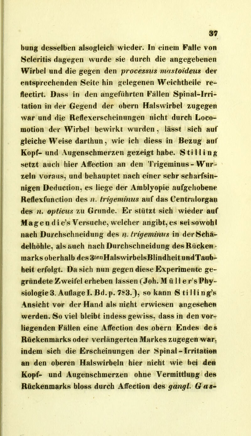 97 bung desselben alsogleich wieder. In einem Falle von 8cleritis dagegen wurde sie durch die angegebenen Wirbel und die gegen den pi'ocessus mastoideus der entsprechenden Seite hin gelegenen Weichtheile re- flectirt. Dass in den angeführten Fällen Spinal-Irri- tation in der Gegend der obern Halswirbel zugegen war und die Reflexerscheinungen nicht durch Loco- motion der Wirbel bewirkt wurden, lässt sich auf gleiche Weise darthun, wie ich diess in Bezug auf Kopf- und Augenschmerzen gezeigt habe. 8 ti 11 i ng setzt aiicli hier AfFection an den Trigeminus-Wur- zeln voraus, und behauptet nach einer sehr scharfsin- nigen Deduciion, es liege der Amblyopie aufgehobene Reflexfunction des n. trigeminus auf das Centralorgan des n. opticus zu Grunde. Er stützt sich wieder auf Magen die’s Versuche, welcher angibt, es sei sowohl nach Durehschneidung des n- trigeminus in derSchä- delfaöble, als auch nach Durchschneidung des Rücken- marks oberhalb desätenHalswirbelsBlindheitundTaub- heit erfolgt. Da sich nun gegen diese Experimente ge- gründete Zweifel erheben lassen fJoh. Mülle r^s Phy- siologie 3. Auflage I. Bd.p. 7S‘3.3? so kann 8tilling^s Ansicht vor der Hand als nicht erwiesen angesehen werden. So viel bleibt indess gewiss, dass in den vor- liegenden Fällen eine Affection des obern Endes de s Rückenmarks oder verlängerten Markes zugegen -war, indem sieh die Erscheinungen der Spinal - Irritation an den oberen Halswirbeln hier nicht wie bei den Kopf- und Augenscbmerzen ohne Vermittlung des Rückenmarks bloss durch Affection des gangl. Gas-