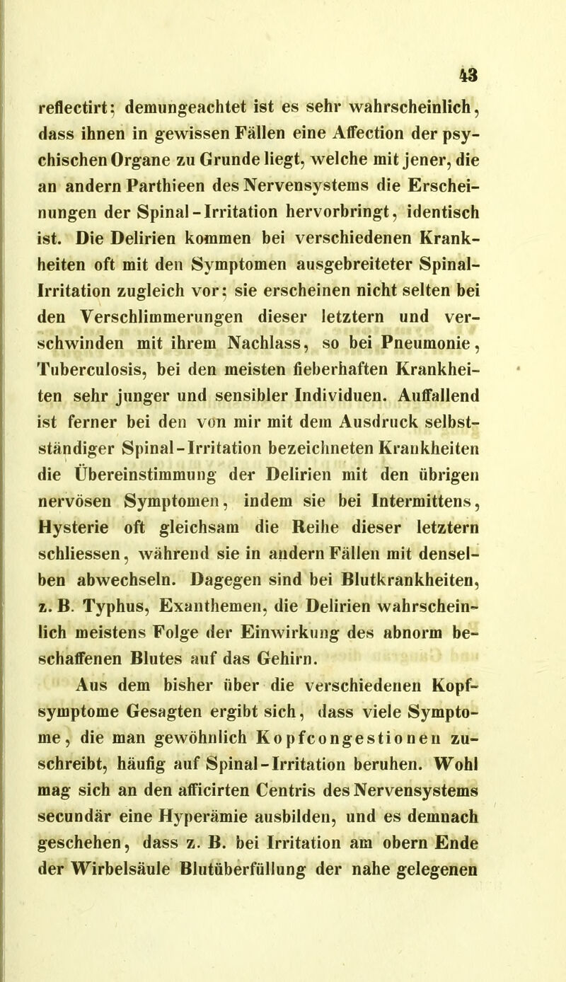 reflectirt; demungeachtet ist es sehr wahrscheinlich, dass ihnen in gewissen Fällen eine AflTection der psy- chischen Organe zu Grunde liegt, welche mit jener, die an andern Parthieen des Nervensystems die Erschei- nungen der Spinal-Irritation hervorbringt, identisch ist. Die Delirien kommen bei verschiedenen Krank- heiten oft mit den Symptomen ausgebreiteter Spinal- irritation zugleich vor; sie erscheinen nicht selten bei den Verschlimmerungen dieser letztem und ver- schwinden mit ihrem Nachlass, so bei Pneumonie, Tuberculosis, bei den meisten fieberhaften Krankhei- ten sehr junger und sensibler Individuen. Auffallend ist ferner bei den von mir mit dem Ausdruck selbst- ständiger Spinal-Irritation bezeichneten Krankheiten die Übereinstimmung der Delirien mit den übrigen nervösen Symptomen, indem sie bei Intermittens, Hysterie oft gleichsam die Reihe dieser letztem schliessen, während sie in andern Fällen mit densel- ben abwechseln. Dagegen sind bei Blutkrankheiten, z. B. Typhus, Exanthemen, die Delirien wahrschein- lich meistens Folge der EinAvirkung des abnorm be- schaffenen Blutes auf das Gehirn. Aus dem bisher über die verschiedenen Kopf- symptome Gesagten ergibt sich, dass viele Sympto- me, die man gewöhnlich Kopfcongestioneii zu- schreibt, häufig auf Spinal-Irritation beruhen. Wohl mag sich an den afficirten Centris des Nervensystems secundär eine Hyperämie ausbilden, und es demnach geschehen, dass z. B. bei Irritation am obern Ende der Wirbelsäule Blutüberfüllung der nahe gelegenen