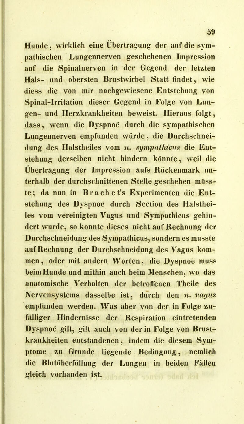 Hunde, wirklich eine Übertragung der auf die sym- pathischen Lungennerven geschehenen Impression auf die Spinalnerven in der Gegend der letzten Hals- und obersten Brustwirbel Statt findet, wie diess die von mir nachgewiesene Entstehung von Spinal-Irritation dieser Gegend in Folge von Lun- gen- und Herzkrankheiten beweist. Hieraus folgt, dass, wenn die Dyspnoe durch die sympathischen Lungennerven empfunden würde, die Durchschnei- dung des Halstheiles vom n. sympalhicus die Ent- stehung derselben nicht hindern könnte, weil die Übertragung der Impression aufs Rückenmark un- terhalb der durchschnittenen Stelle geschehen müss- te; da nun in Brachet’s Experimenten die Ent- stehung des Dyspnoe durch Section des Halsthei- les vom vereinigten Vagus und Sympathicus gehin- dert wurde, so konnte dieses nicht auf Rechnung der Durchschneidung des Sympathicus, sondern es musste auf Rechnung der Durchschneidung des Vagus kom- men, oder mit andern Worten, die Dyspnoe muss beim Hunde und mithin auch beim Menschen, wo das anatomische Verhalten der betroffenen Theile des Nervensystems dasselbe ist, dm*ch den n. vagus empfunden werden. Was aber von der in Folge zu- fälliger Hindernisse der Respiration eintretenden Dyspnoe gilt, gilt auch von der in Folge von Brust- krankheiten entstandenen, indem die diesem Sym- ptome zu Grunde liegende Bedingung, nemlich die Blutüberfüllung der Lungen in beiden Fällen gleich vorhanden ist.