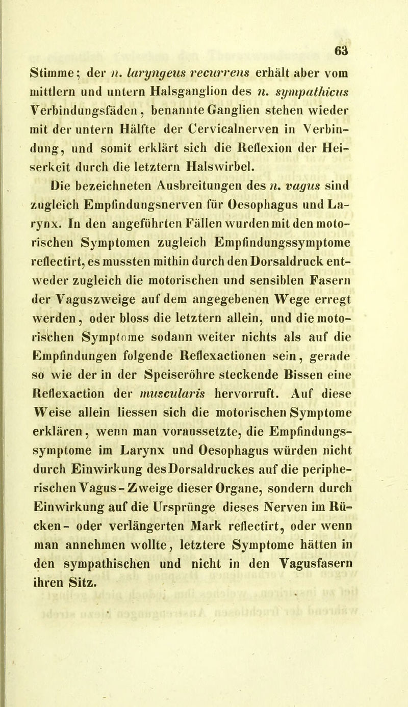 Stimme 5 der n. laryngeiis recurrens erhält aber vom mittlern und untern Halsganglion des n. sympathicus Verbindungsfäden, benannte Ganglien stehen wieder mit der untern Hälfte der Cervicalnerven in Verbin- dung, und somit erklärt sich die Reflexion der Hei- serkeit durch die letztem Halswirbel. Die bezeichneten Ausbreitungen des n, vugus sind zugleich Empfindungsnerven für Oesophagus und La- rynx. In den angeführten Fällen wurden mit den moto- rischen Symptomen zugleich Empfindungssymptome reflectirt, es mussten mithin durch den Dorsaldruck ent- weder zugleich die motorischen und sensiblen Fasern der Vaguszweige auf dem angegebenen Wege erregt werden, oder bloss die letztem allein, und die moto- rischen Sympinme sodann weiter nichts als auf die Empfindungen folgende Reflexactionen sein, gerade so wie der in der Speiseröhre steckende Bissen eine Reflexaction der muscularis hervorruft. Auf diese Weise allein liessen sich die motorischen Symptome erklären, wenn man voraussetzte, die Erapfindungs- symptome im Larynx und Oesophagus würden nicht durch Einwirkung desDorsaldruckes auf die periphe- rischen Vagus-Zweige dieser Organe, sondern durch Einwirkung auf die Ursprünge dieses Nerven im Rü- cken- oder verlängerten Mark reflectirt, oder wenn man annehmen wollte, letztere Symptome hätten in den sympathischen und nicht in den Vagusfasern ihren Sitz.