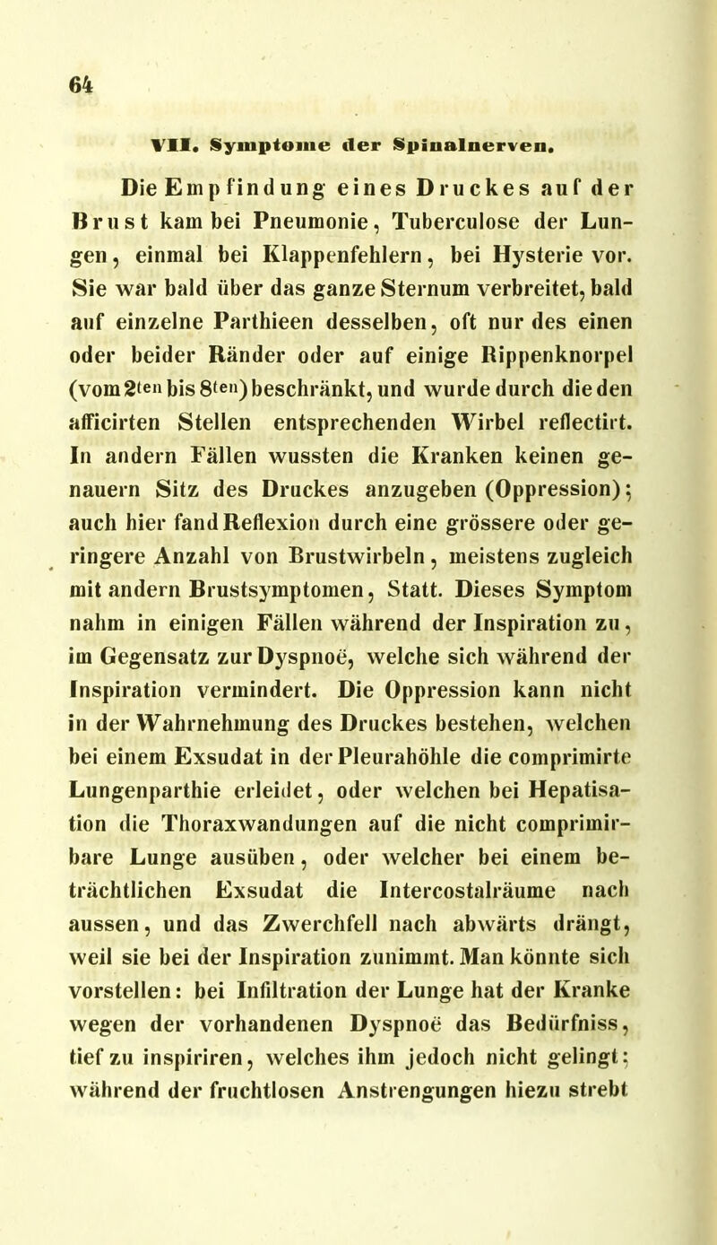 Vll. Symptome der Spinalnerven. Die Empfindung eines Druckes auf der Brust kam bei Pneumonie, Tuberculose der Lun- gen , einmal bei Klappenfehlern, bei Hysterie vor. Sie war bald über das ganze Sternum verbreitet, bald auf einzelne Parthieen desselben, oft nur des einen oder beider Ränder oder auf einige Rippenknorpel (vom 2‘en bis 8ten) beschränkt, und wurde durch die den afficirten Stellen entsprechenden Wirbel reflectirt. In andern Fällen wussten die Kranken keinen ge- nauem Sitz des Druckes anzugeben (Oppression); auch hier fand Reflexion durch eine grössere oder ge- ringere Anzahl von Brustwirbeln , meistens zugleich mit andern Brustsymptomen, Statt. Dieses Symptom nahm in einigen Fällen während der Inspiration zu, im Gegensatz zur Dyspnoe, welche sich während der Inspiration vermindert. Die Oppression kann nicht in der Wahrnehmung des Druckes bestehen, welchen bei einem Exsudat in der Pleurahöhle die comprimirte Lungenparthie erleidet, oder welchen bei Hepatisa- tion die Thoraxwandungen auf die nicht comprimir- bare Lunge ausüben, oder welcher bei einem be- trächtlichen Exsudat die Intercostalräume nach aussen, und das Zwerchfell nach abwärts drängt, weil sie bei der Inspiration zunimmt. Man könnte sich vorstellen: bei Infiltration der Lunge hat der Kranke wegen der vorhandenen Dyspnoe das Bedürfniss, tief zu inspiriren, welches ihm jedoch nicht gelingt; während der fruchtlosen Anstrengungen hiezu strebt