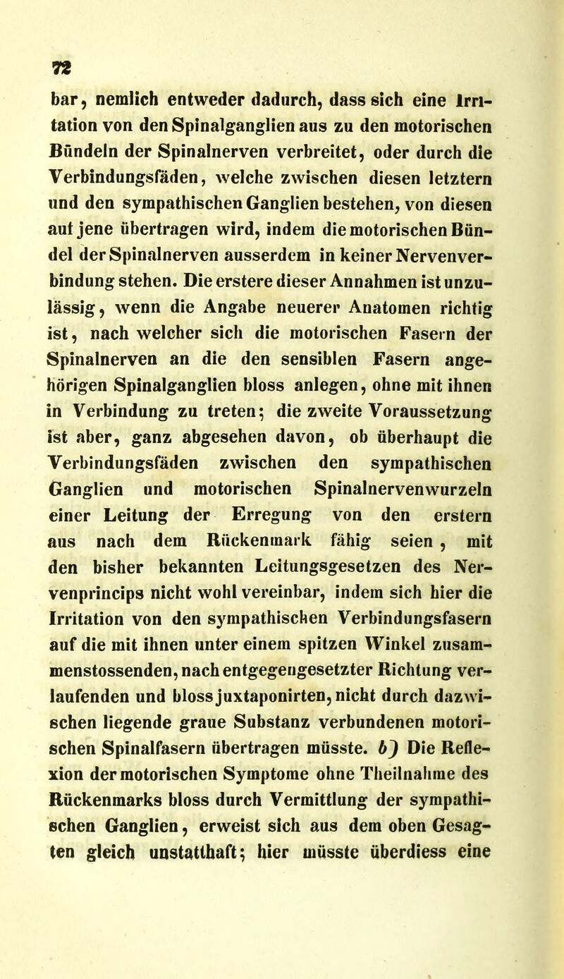 bar, nemiich entweder dadurch, dass sich eine Irri- tation von den Spinalganglien aus zu den motorischen Bündeln der Spinalnerven verbreitet, oder durch die Verbindungsfäden, welche zwischen diesen letztem und den sympathischen Ganglien bestehen, von diesen aut jene übertragen wird, indem die motorischen Bün- del derSpincalnerven ausserdem in keiner Nervenver- bindung stehen. Die erstere dieser Annahmen ist unzu- lässig, wenn die Angabe neuerer Anatomen richtig ist, nach welcher sich die motorischen Fasern der Spinalnerven an die den sensiblen Fasern ange- hörigen Spinalganglien bloss anlegen, ohne mit ihnen in Verbindung zu treten; die zweite Voraussetzung ist aber, ganz abgesehen davon, ob überhaupt die Verbindungsfäden zwischen den sympathischen Ganglien und motorischen Spinalnervenwurzeln einer Leitung der Erregung von den erstem aus nach dem Rückenmark fähig seien , mit den bisher bekannten Leitungsgesetzen des Ner- venprincips nicht wohl vereinbar, indem sich hier die Irritation von den sympathischen Verbindungsfasern auf die mit ihnen unter einem spitzen Winkel zusam- menstossenden, nach entgegengesetzter Richtung ver- laufenden und bloss juxtaponirten, nicht durch dazwi- schen liegende graue Substanz verbundenen motori- schen Spinalfasern übertragen müsste, bj Die Refle- xion der motorischen Symptome ohne Theilnalime des Rückenmarks bloss durch Vermittlung der sympathi- schen Ganglien, erweist sich aus dem oben Gesag- ten gleich unstatthaft; hier müsste überdiess eine