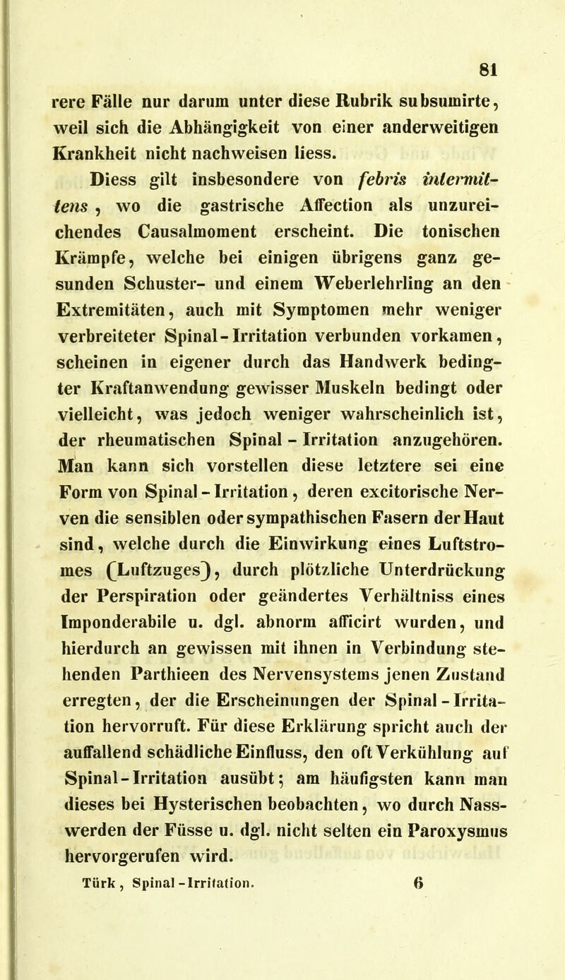 rere Fälle nur darum unter diese Rubrik subsumirte, weil sich die Abhängigkeit von einer anderweitigen Krankheit nicht nachweisen Hess. Diess gilt insbesondere von fehris iniei'niil- tens , wo die gastrische Affection als unzurei- chendes Causalmoment erscheint. Die tonischen Krämpfe, welche bei einigen übrigens ganz ge- sunden Schuster- und einem Weberlehrling an den Extremitäten, auch mit Symptomen mehr weniger verbreiteter Spinal-Irritation verbunden vorkamen, scheinen in eigener durch das Handwerk beding- ter Kraftanwendung gewisser Muskeln bedingt oder vielleicht, was jedoch weniger wahrscheinlich ist, der rheumatischen Spinal - Irritation anzugehören. Man kann sich vorstellen diese letztere sei eine Form von Spinal - Irritation, deren excitorische Ner- ven die sensiblen oder sympathischen Fasern der Haut sind, welche durch die Einwirkung eines Luftstro- mes ([Luftzuges), durch plötzliche Unterdrückung der Perspiration oder geändertes Verhältniss eines Imponderabile u. dgl. abnorm alTicirt wurden, und hierdurch an gewissen mit ihnen in Verbindung ste- henden Parthieen des Nervensystems jenen Zustand erregten, der die Erscheinungen der Spinal-Irrita- tion hervorruft. Für diese Erklärung spricht auch der auffallend schädliche Einfluss, den oft Verkühlung auf Spinal-Irritation ausübt; am häufigsten kann man dieses bei Hysterischen beobachten, wo durch Nass- werden der Füsse u. dgl. nicht selten ein Paroxysmus hervorgerufen wird. Türk, Spinal-Irrhation. 6