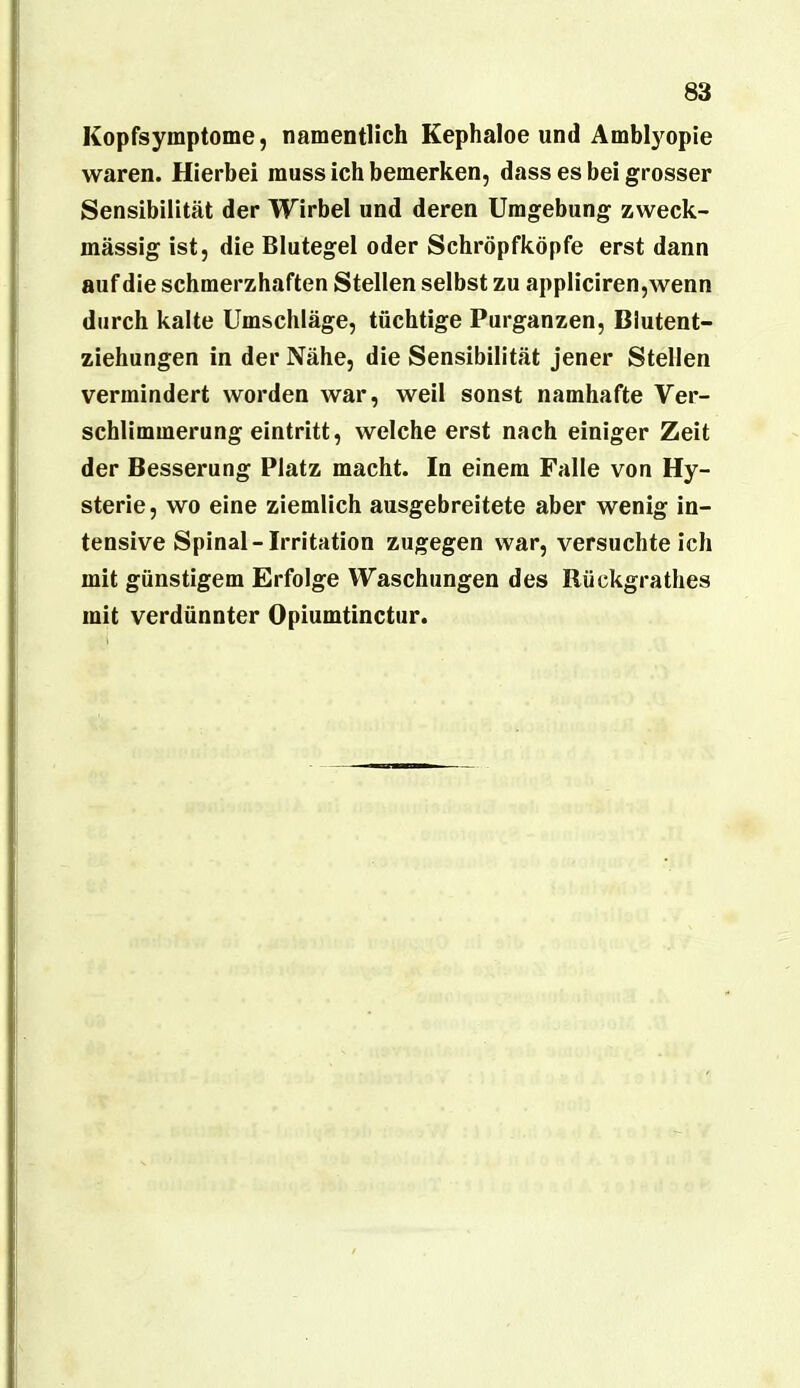 Kopfsymptome, namentlich Kephaloe und Ambl}^opie waren. Hierbei muss ich bemerken, dass es bei grosser Sensibilität der Wirbel und deren Umgebung zweck- mässig ist, die Blutegel oder Schröpfköpfe erst dann auf die schmerzhaften Stellen selbst zu appliciren,wenn durch kalte Umschläge, tüchtige Purganzen, Blutent- ziehungen in der Nähe, die Sensibilität jener Stellen vermindert worden war, weil sonst namhafte Ver- schlimmerung eintritt, welche erst nach einiger Zeit der Besserung Platz macht. In einem Falle von Hy- sterie, wo eine ziemlich ausgebreitete aber wenig in- tensive Spinal-Irritation zugegen war, versuchteich mit günstigem Erfolge Waschungen des Rückgrathes mit verdünnter Opiumtinctiir.