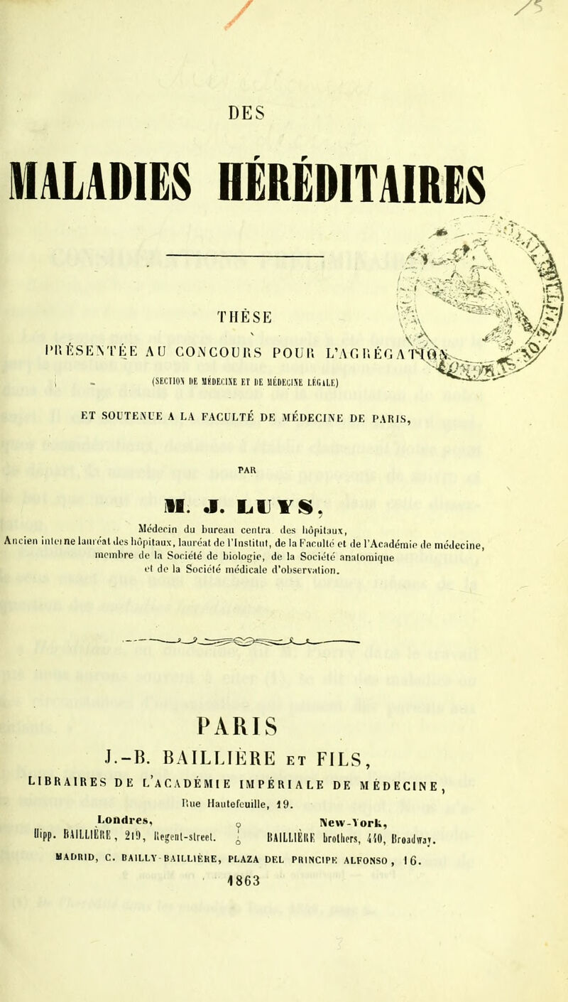 / DES MALADIES HÉRÉDITAIRES tiik.sk H PRÉSENTÉE AU CONCOURS POU 11 L'A G II ÉG A'I<ftY (SECTIOS DE SIÏDFXINE El DE MEDECINE LÉClLE) ET SOUTENUE A LA FACULTÉ DE MÉDECINE DE PARIS, PAR M. J. LUYS, Médecin du bureau centra des hôpitaux, Ancien interne lauréat des hôpitaux, lauréat de l'Institut, de la Faculté et de l'Académie de médecine, membre de la Société de biologie, de la Société analomique et de la Société médicale d'observation. PARIS J.-B. BAÏLLIÈRE et FILS, LIBRAIRES DE L'ACADÉMIE IMPÉRIALE DE MÉDECINE, Rue Hautefeuille, 19. Londres, 0 New-York, Oipp. BilLLIEItE, 21», llegcnl-slreel. \ BAILLIÈKE brollicrs, 410, BroadtH». UADIIID, C. BA1LLY-BAILLIÈKE, PLAZA DEL PRINCIPE ALFONSO , 16. 1863