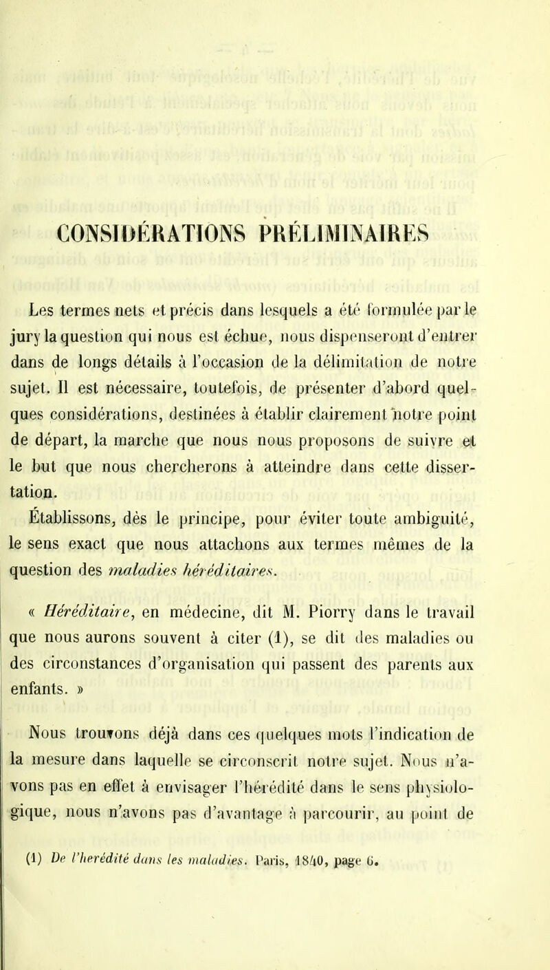 CONSIDÉRATIONS PRÉLIMINAIRES Les termes nets et précis dans lesquels a été formulée par le jury la question qui nous est échue, nous dispenseront d'entrer dans de longs détails à l'occasion de la délimitation de notre sujet. Il est nécessaire, toutefois, de présenter d'abord quel- ques considérations, destinées à établir clairement notre point de départ, la marche que nous nous proposons de suivre et le but que nous chercherons à atteindre dans cette disser- tation. Etablissons, dès le principe, pour éviter toute ambiguilé, le sens exact que nous attachons aux termes mêmes de la question des maladies héréditaires. « Héréditaire, en médecine, dit M. Piorry dans le travail que nous aurons souvent à citer (1), se dit des maladies ou des circonstances d'organisation qui passent des parents aux enfants. » Nous troutons déjà dans ces quelques mots l'indication de la mesure dans laquelle se circonscrit notre sujet. Nous n'a- vons pas en effet à envisager l'hérédité dans le sens physiolo- gique, nous n'avons pas d'avantage à parcourir, au point de (1) De l'hérédité dans les maladies, t'aris, 48/il), page U.