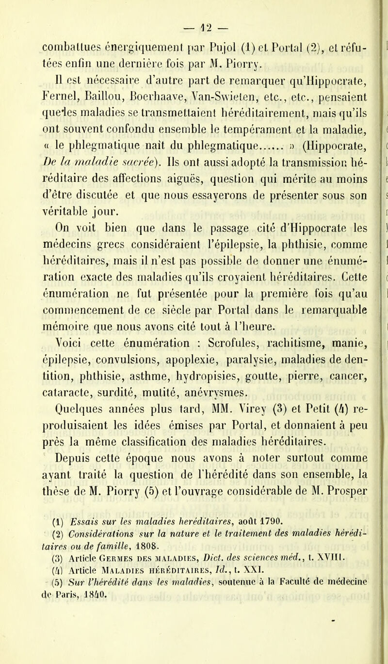 combattues énergiquement par Pujol (1) et Portai (2), et réfu- 1 tées enfin une dernière fois par M. Piorry. Il est nécessaire d'autre part de remarquer qu'Hippocrate, Fernel, Eaillou, Boerhaave, Yan-Swieten, etc., etc., pensaient que'les maladies se transmettaient héréditairement, mais qu'ils ont souvent confondu ensemble le tempérament et la maladie, ( « le phlegmatique nait du phlegmatique a (Hippocrate, t De la maladie sacrée). Ils ont aussi adopté la transmission lié- !i réditaire des affections aiguës, question qui mérite au moins e d'être discutée et que nous essayerons de présenter sous son s véritable jour. i On voit bien que dans le passage cité d'Hippocrate les ) médecins grecs considéraient l'épilepsie, la phthisie, comme 1 héréditaires, mais il n'est pas possible de donner une énumé- 1 ration exacte des maladies qu'ils croyaient héréditaires. Cette t énumération ne fut présentée pour la première fois qu'au 1 commencement de ce siècle par Portai dans le remarquable mémoire que nous avons cité tout à l'heure. Voici cette énumération : Scrofules, rachitisme, manie, épilepsie, convulsions, apoplexie, paralysie, maladies de den- tition, phthisie, asthme, hydropisies, goutte, pierre, cancer, cataracte, surdité, mutité, anévrysmes. Quelques années plus tard, MM. Virey (3) et Petit (li) re- produisaient les idées émises par Portai, et donnaient à peu près la même classification des maladies héréditaires. Depuis cette époque nous avons à noter surtout comme ayant traité la question de l'hérédité dans son ensemble, la thèse de M. Piorry (5) et l'ouvrage considérable de M. Prosper (1) Essais sur les maladies héréditaires, août 1790. (2) Considérations sur la nature et le traitement des maladies hérédi- taires ou de famille, 1808. 1(3) Article Germes des maladies, Dict. des sciences méd., t. XVIII. (U) Article Maladies héréditaires, Id., t. XXI. (5) Sur l'hérédité dans les maladies, soutenue à la Faculté de médecine de Paris, 1860.