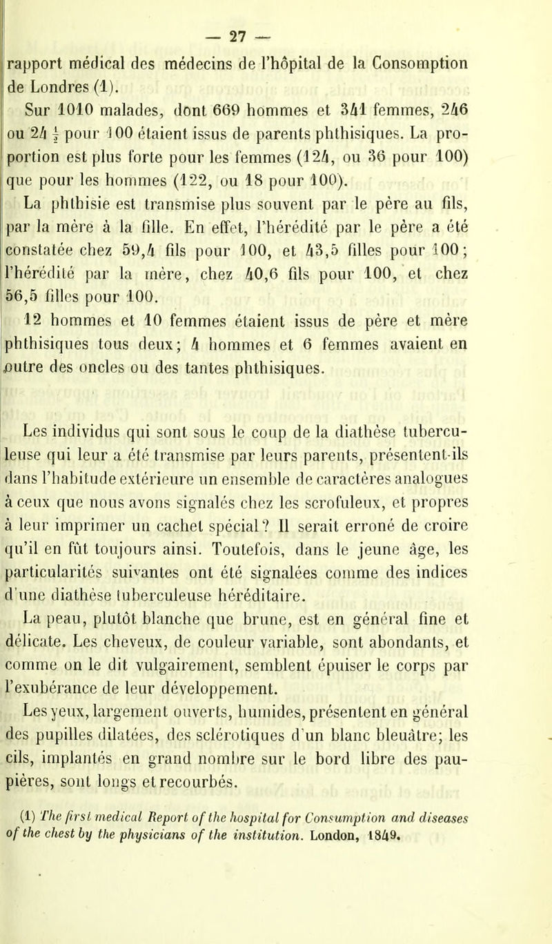 rapport médical des médecins de l'hôpital de la Consomption de Londres (1). Sur 1010 malades, dont 669 hommes et 341 femmes, 246 ou 24 £ pour 100 étaient issus de parents phthisiques. La pro- portion est plus forte pour les femmes (1*24, ou 36 pour 100) que pour les hommes (122, ou 18 pour 100). La phthisie est transmise plus souvent par le père au fils, par la mère à la fille. En effet, l'hérédité par le père a été constatée chez 59,4 fils pour 100, et 43,5 filles pour 100; l'hérédité par la mère, chez 40,6 fils pour 100, et chez 56,5 filles pour 100. 12 hommes et 10 femmes étaient issus de père et mère phthisiques tous deux; 4 hommes et 6 femmes avaient en j3utre des oncles ou des tantes phthisiques. Les individus qui sont sous le coup de la diathèse tubercu- leuse qui leur a été transmise par leurs parents, présentent-ils dans l'habitude extérieure un ensemble de caractères analogues à ceux que nous avons signalés chez les scrofuleux, et propres à leur imprimer un cachet spécial ? Il serait erroné de croire qu'il en fût toujours ainsi. Toutefois, dans le jeune âge, les particularités suivantes ont été signalées comme des indices d'une diathèse tuberculeuse héréditaire. La peau, plutôt blanche que brune, est en général fine et délicate. Les cheveux, de couleur variable, sont abondants, et comme on le dit vulgairement, semblent épuiser le corps par l'exubérance de leur développement. Les yeux, largement ouverts, humides, présentent en général des pupilles dilatées, des sclérotiques d'un blanc bleuâtre; les cils, implantés en grand nombre sur le bord libre des pau- pières, sont longs et recourbés. (1) The first médical Report ofthe hospitalfor Conmmption and diseases ofthechestby the physicians ofthe institution. London, 1849.