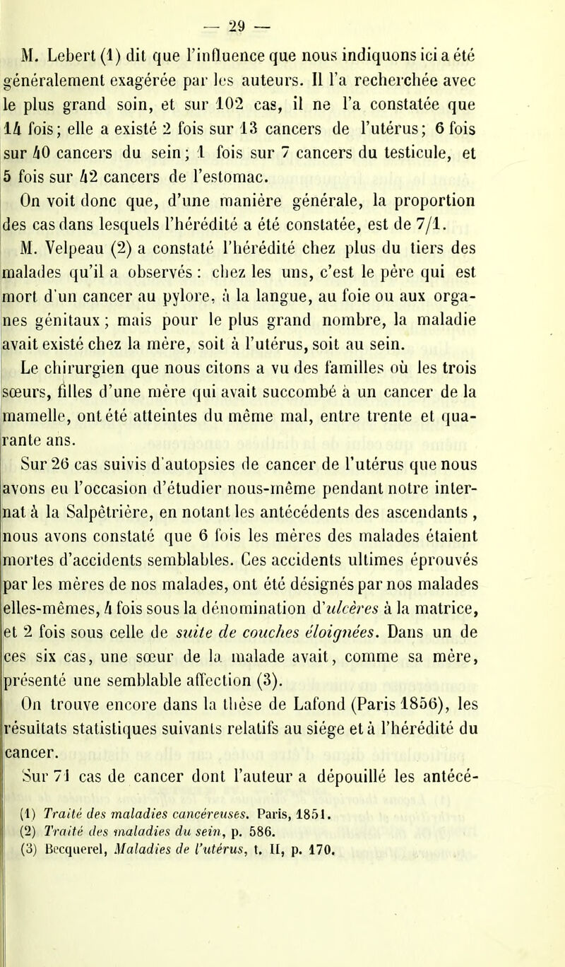 M. Lebert (1) dit que l'influence que nous indiquons ici a été généralement exagérée par les auteurs. Il l'a recherchée avec le plus grand soin, et sur 102 cas, il ne l'a constatée que 14 fois; elle a existé 2 fois sur 13 cancers de l'utérus; 6 fois sur kO cancers du sein ; 1 fois sur 7 cancers du testicule, et 5 fois sur 42 cancers de l'estomac. On voit donc que, d'une manière générale, la proportion des cas dans lesquels l'hérédité a été constatée, est de 7/1. M. Velpeau (2) a constaté l'hérédité chez plus du tiers des malades qu'il a observés : chez les uns, c'est le père qui est mort d'un cancer au pylore, à la langue, au foie ou aux orga- nes génitaux ; mais pour le plus grand nombre, la maladie avait existé chez la mère, soit à l'utérus, soit au sein. Le chirurgien que nous citons a vu des familles où les trois sœurs, filles d'une mère qui avait succombé à un cancer de la mamelle, ont été atteintes du même mal, entre trente et qua- rante ans. Sur 26 cas suivis d'autopsies de cancer de l'utérus que nous avons eu l'occasion d'étudier nous-même pendant notre inter- nat à la Salpêtrière, en notant les antécédents des ascendants , nous avons constaté que 6 fois les mères des malades étaient mortes d'accidents semblables. Ces accidents ultimes éprouvés par les mères de nos malades, ont été désignés par nos malades elles-mêmes, h fois sous la dénomination d'ulcères à la matrice, et 2 fois sous celle de suite de couches éloignées. Dans un de ces six cas, une sœur de la malade avait, comme sa mère, présenté une semblable affection (3). On trouve encore dans la thèse de Lafond (Paris 1856), les résultats statistiques suivants relatifs au siège et à l'hérédité du cancer. Sur 71 cas de cancer dont l'auteur a dépouillé les antécé- (1) Traité des maladies cancéreuses. Paris, 1851. (2) Traité des maladies du sein, p. 586. (3) Becquerel, Maladies de l'utérus, t, II, p. 170.