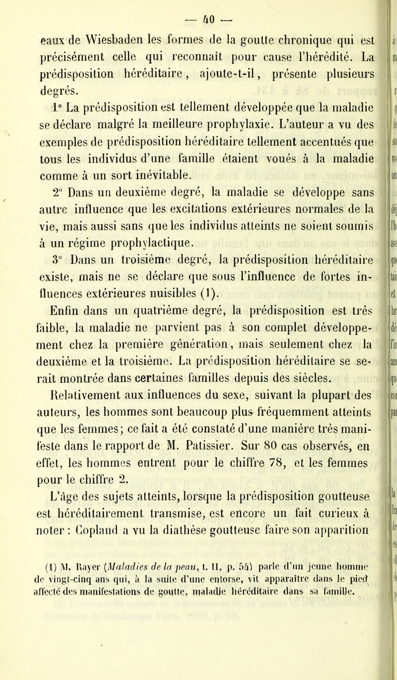 eaux de Wiesbaden les formes de la goutte chronique qui est précisément celle qui reconnaît pour cause l'hérédité. La prédisposition héréditaire, ajoute-t-il, présente plusieurs degrés. 1° La prédisposition est tellement développée que la maladie se déclare malgré la meilleure prophylaxie. L'auteur a vu des i exemples de prédisposition héréditaire tellement accentués que tous les individus d'une famille étaient voués à la maladie comme à un sort inévitable. 2 Dans un deuxième degré, la maladie se développe sans autre influence que les excitations extérieures normales de la vie, mais aussi sans que les individus atteints ne soient soumis à un régime prophylactique. 3° Dans un troisième degré, la prédisposition héréditaire existe, mais ne se déclare que sous l'influence de fortes in- fluences extérieures nuisibles (1). Enfin dans un quatrième degré, la prédisposition est très faible, la maladie ne parvient pas à son complet développe- ment chez la première génération, mais seulement chez la deuxième et la troisième. La prédisposition héréditaire se se- rait montrée dans certaines familles depuis des siècles. Relativement aux influences du sexe, suivant la plupart des auteurs, les hommes sont beaucoup plus fréquemment atteints que les femmes; ce fait a été constaté d'une manière très mani- feste dans le rapport de M. Pâtissier. Sur 80 cas observés, en effet, les hommes entrent pour le chiffre 78, et les femmes pour le chiffre 2. L'âge des sujets atteints, lorsque la prédisposition goutteuse est héréditairement transmise, est encore un fait curieux à noter : Copland a vu la diathèse goutteuse faire son apparition (1) M. Rayer (Maladies de la -peau, t. II, p. bh) parle d'un jeune homme de vingt-cinq ans qui, à la suite d'une entorse, vit apparaître dans le pied affecte des manifestations de goutte, maladie héréditaire dans sa famille.