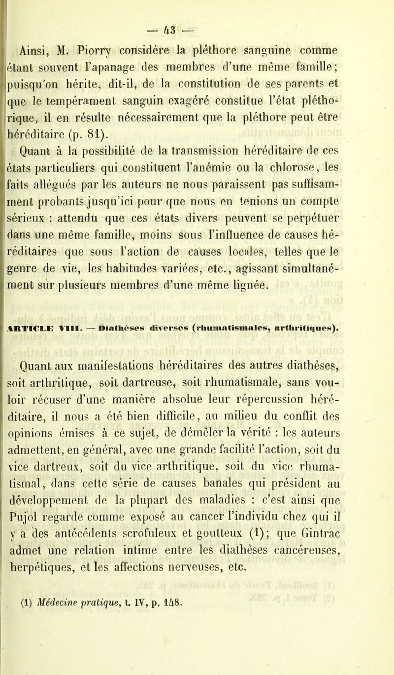 Ainsi, M. Piorry considère la pléthore sanguine comme étant souvent l'apanage des membres d'une même famille; puisqu'on hérite, dit-il, de la constitution de ses parents et que le tempérament sanguin exagéré constitue l'état plétho- rique, il en résulte nécessairement que la pléthore peut être héréditaire (p. 81). Quant à la possibilité de la transmission héréditaire de ces états particuliers qui constituent l'anémie ou la chlorose, les faits allégués par les auteurs ne nous paraissent pas suffisam- ment probants jusqu'ici pour que nous en tenions un compte sérieux : attendu que ces états divers peuvent se perpétuer dans une même famille, moins sous l'influence de causes hé- réditaires que sous l'action de causes locales, telles que le genre de vie, les habitudes variées, etc., agissant simultané- ment sur plusieurs membres d'une même lignée. ARTICLE VIII. — Uîathèses diverses (rhumatismales, arthritiques). Quant aux manifestations héréditaires des autres diathèses, soit arthritique, soit dartreuse, soit rhumatismale, sans vou- loir récuser d'une manière absolue leur répercussion héré- ditaire, il nous a été bien difficile, au milieu du conflit des opinions émises à ce sujet, de démêler la vérité : les auteurs admettent, en général, avec une grande facilité l'action, soit du vice dartreux, soit du vice arthritique, soit du vice rhuma- tismal, dans cette série de causes banales qui président au développement de la plupart des maladies : c'est ainsi que Pujol regarde comme exposé au cancer l'individu chez qui il y a des antécédents scrofuleux et goutteux (1); que Gintrac admet une relation intime entre les diathèses cancéreuses, herpétiques, et les affections nerveuses, etc. (1) Médecine pratique, t. IV, p, 148.