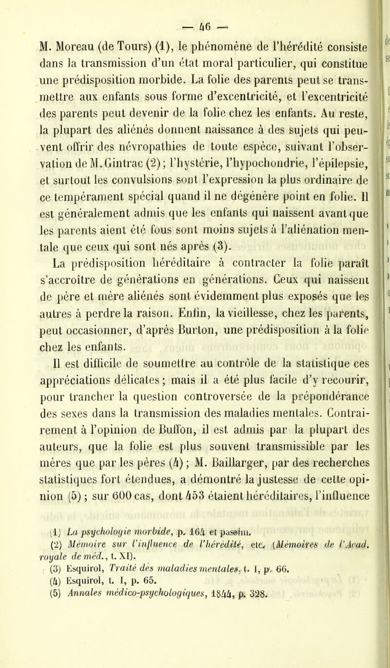 — kC) ~ M. Moreau (de Tours) (1), le phénomène de l'hérédité consiste dans la transmission d'un état moral particulier, qui constitue une prédisposition morbide. La folie des parents peut se trans- mettre aux enfants sous forme d'excentricité, et l'excentricité des parents peut devenir de la folie chez les enfants. Au reste, la plupart des aliénés donnent naissance à des sujets qui peu- vent offrir des névropathies de toute espèce, suivant l'obser- vation de M. Gintrac (2) ; l'hystérie, l'hypochondrie, l'épilepsie, et surtout les convulsions sont l'expression la plus ordinaire de ce tempérament spécial quand il ne dégénère point en folie. Il est généralement admis que les enfants qui naissent avant que les parents aient été fous sont moins sujets à l'aliénation men- tale que ceux qui sont nés après (3). La prédisposition héréditaire à contracter la folie paraît s'accroître de générations en générations. Ceux qui naissent de père et mère aliénés sont évidemment plus exposés que les autres à perdre la raison. Enfin, la vieillesse, chez les parents, peut occasionner, d'après Burton, une prédisposition à la folie chez les enfants. Il est difficile de soumettre au contrôle de la statistique ces appréciations délicates ; mais il a été plus facile d'y recourir, pour trancher la question controversée de la prépondérance des sexes dans la transmission des maladies mentales. Contrai- rement à l'opinion de Buffon, il est admis par la plupart des auteurs, que la folie est plus souvent transmissible par les mères que par les pères (li) ; M. Baillarger, par des recherches statistiques fort étendues, a démontré la justesse de cette opi- nion (5); sur 600 cas, dont 453 étaient héréditaires, l'influence (1) La psychologie morbide, p. 16!i et passîni. ('2) Mémoire sur l'influence de l'hérédiiéi et& {Mémoires de l'Acad. royale de méd., t. XI). ; (3) Esquirol, Traité dès maladies mentales,-U I, 66. (4) Esquirol, t. I, p. 65.