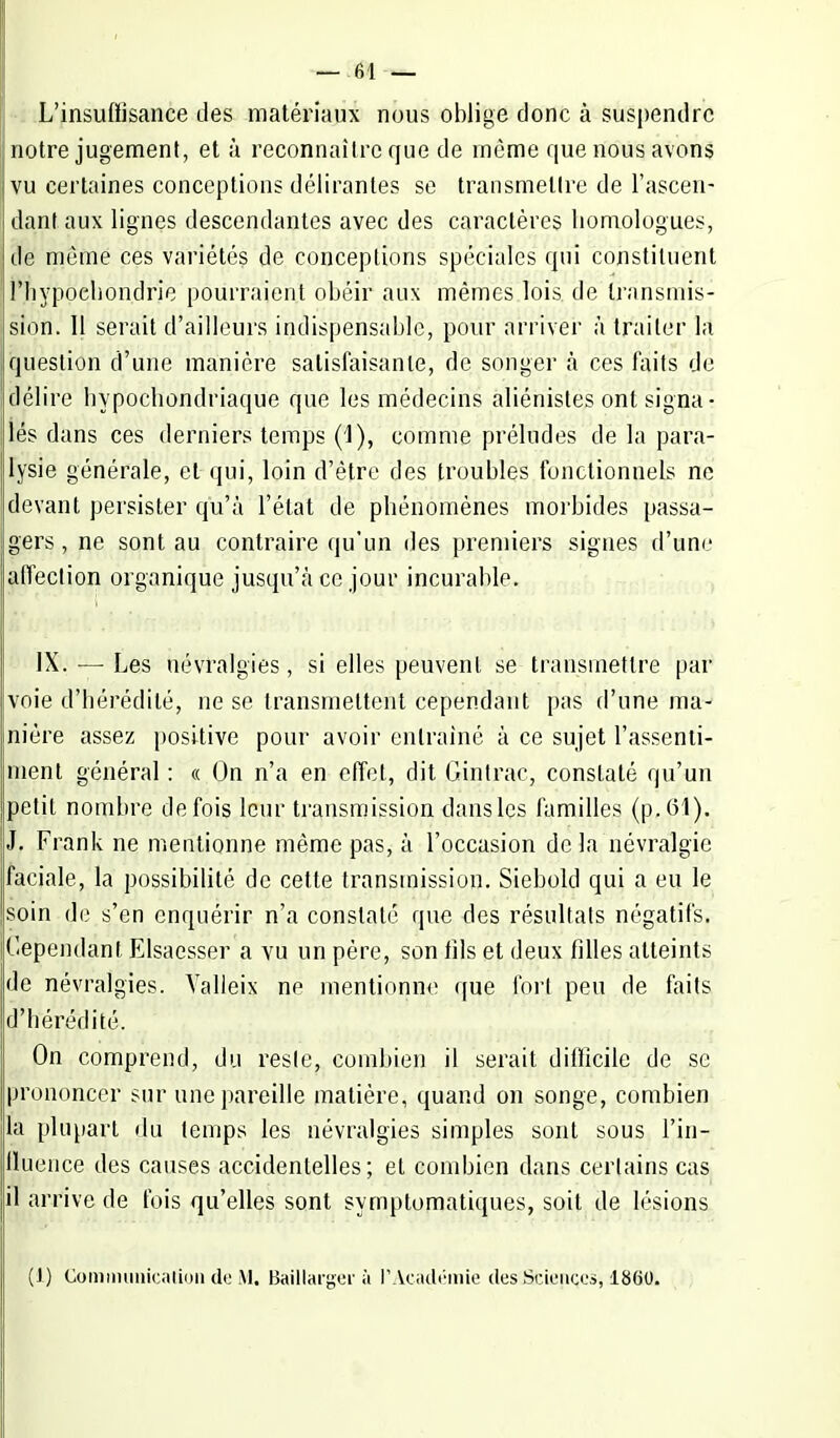 L'insuffisance des matériaux nous oblige donc à suspendre notre jugement, et à reconnaître que de même que nous avons vu certaines conceptions délirantes se transmettre de l'ascen- dant aux lignes descendantes avec des caractères homologues, de môme ces variétés de conceptions spéciales qui constituent rnyppehon.drje pourraient obéir aux mêmes lois de transmis- sion. Il serait d'ailleurs indispensable, pour arriver à traiter la question d'une manière satisfaisante, de songer à ces faits de délire hypochondriaque que les médecins aliénisles ont signa- lés dans ces derniers temps (i), comme préludes de la para- lysie générale, et qui, loin d'être des troubles fonctionnels ne devant persister qu'à l'état de phénomènes morbides passa- gers , ne sont au contraire qu'un des premiers signes d'une affection organique jusqu'à ce jour incurable. IX. — Les névralgies, si elles peuvent se transmettre par voie d'hérédité, ne se transmettent cependant pas d'une ma- nière assez positive pour avoir entraîné à ce sujet l'assenti- ment général : « On n'a en effet, dit Gintrac, constaté qu'un petit nombre de fois leur transmission dans les familles (p. (51). J. Frank ne mentionne même pas, à l'occasion de la névralgie faciale, la possibilité de cette transmission. Siebold qui a eu le soin de s'en enquérir n'a constaté que des résultats négatifs. Cependant Elsaesser a vu un père, son fils et deux filles atteints de névralgies. Valleix ne mentionne que fort peu de faits d'hérédité. On comprend, du reste, combien il serait difficile de se prononcer sur une pareille matière, quand on songe, combien la plupart du temps les névralgies simples sont sous l'in- Uuence des causes accidentelles; et combien dans certains cas il arrive de fois qu'elles sont symplomatiques, soit de lésions (J) Communication do M. Baillargor à PAcadémie des'JSciençes, 1860.
