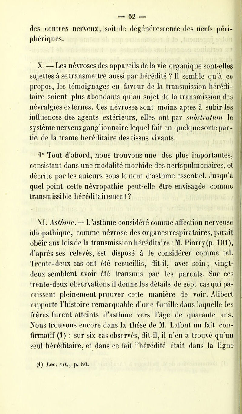 des centres nerveux, soit de dégénérescence des nerfs péri- phériques. X. — Les névroses des appareils de la vie organique sont-elles sujettes à se transmettre aussi par hérédité ? Il semble qu'à ce propos, les témoignages en faveur de la transmission hérédi- taire soient plus abondants qu'au sujet de la transmission des névralgies externes. Ces névroses sont moins aptes à subir les influences des agents extérieurs, elles ont par sxibstratum le système nerveux ganglionnaire lequel fait en quelque sorte par- tie de la trame héréditaire des tissus vivants. 1° Tout d'abord, nous trouvons une des plus importantes, consistant dans une modalité morbide des nerfs pulmonaires, et décrite par les auteurs sous le nom d'asthme essentiel. Jusqu'à quel point cette névropathie peut-elle être envisagée comme transmissible héréditairement ? XI. Asthme.— L'asthme considéré comme affection nerveuse idiopathique, comme névrose des organesrespiraloires, paraît obéir aux loisde la transmission héréditaire : M. Piorry(p. 101), d'après ses relevés, est disposé à le considérer comme tel. Trente-deux cas ont été recueillis, dit-il, avec soin ; vingt- deux semblent avoir été transmis par les parents. Sur ces trente-deux observations il donne les détails de sept cas qui pa- raissent pleinement prouver cette manière de voir. Alibert rapporte l'histoire remarquable d'une famille dans laquelle les frères furent atteints d'asthme vers l'âge de quarante ans. Nous trouvons encore dans la thèse de M. Lafont un fait con- firma'tif (1) : sur six cas observés, dit-il, il n'en a trouvé qu'un seul héréditaire, et dans ce fait l'hérédité était dans la ligne (1) Loc. cit., p. 80.
