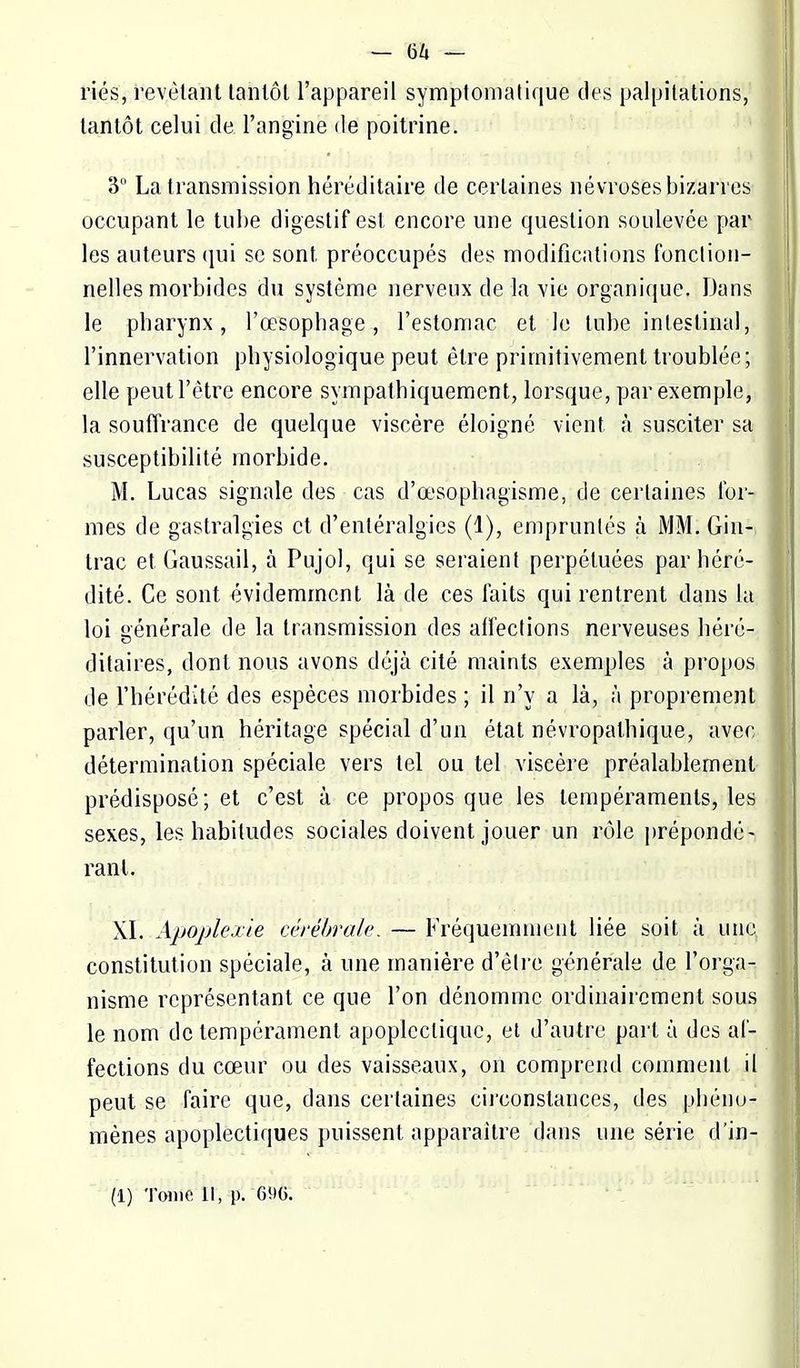 ries, révélant tanlôl l'appareil symptomatique des palpitations, tantôt celui de l'angine de poitrine. 3 La transmission héréditaire de certaines névroses bizarres occupant le tube digestif est encore une question soulevée par les auteurs qui se sont préoccupés des modifications fonction- nelles morbides du système nerveux de la vie organique. Dans le pharynx, l'œsophage, l'estomac et le tube intestinal, l'innervation physiologique peut être primitivement troublée; elle peutl'ètre encore sympathiquement, lorsque, par exemple, la souffrance de quelque viscère éloigné vient à susciter sa susceptibilité morbide. M. Lucas signale des cas d'œsophagisme, de certaines for- mes de gastralgies et d'entéralgics (1), empruntés à MM. Giu- Irac et Gaussail, à Pujol, qui se seraient perpétuées par héré- dité. Ce sont évidemment là de ces faits qui rentrent dans la loi générale de la transmission des affections nerveuses héré- ditaires, dont nous avons déjà cité maints exemples à propos de l'hérédité des espèces morbides ; il n'y a là, à proprement parler, qu'un héritage spécial d'un état névropathique, avec détermination spéciale vers tel ou tel viscère préalablement prédisposé; et c'est à ce propos que les tempéraments, les sexes, les habitudes sociales doivent jouer un rôle prépondé- rant. XL Apoplexie cérébrale. — Fréquemment liée soit à une constitution spéciale, à une manière d'être générale de l'orga- nisme représentant ce que l'on dénomme ordinairement sous le nom de tempérament apoplectique, el d'autre part à des af- fections du cœur ou des vaisseaux, on comprend comment il peut se faire que, dans certaines circonstances, des phéno- mènes apoplectiques puissent apparaître dans une série d'in-