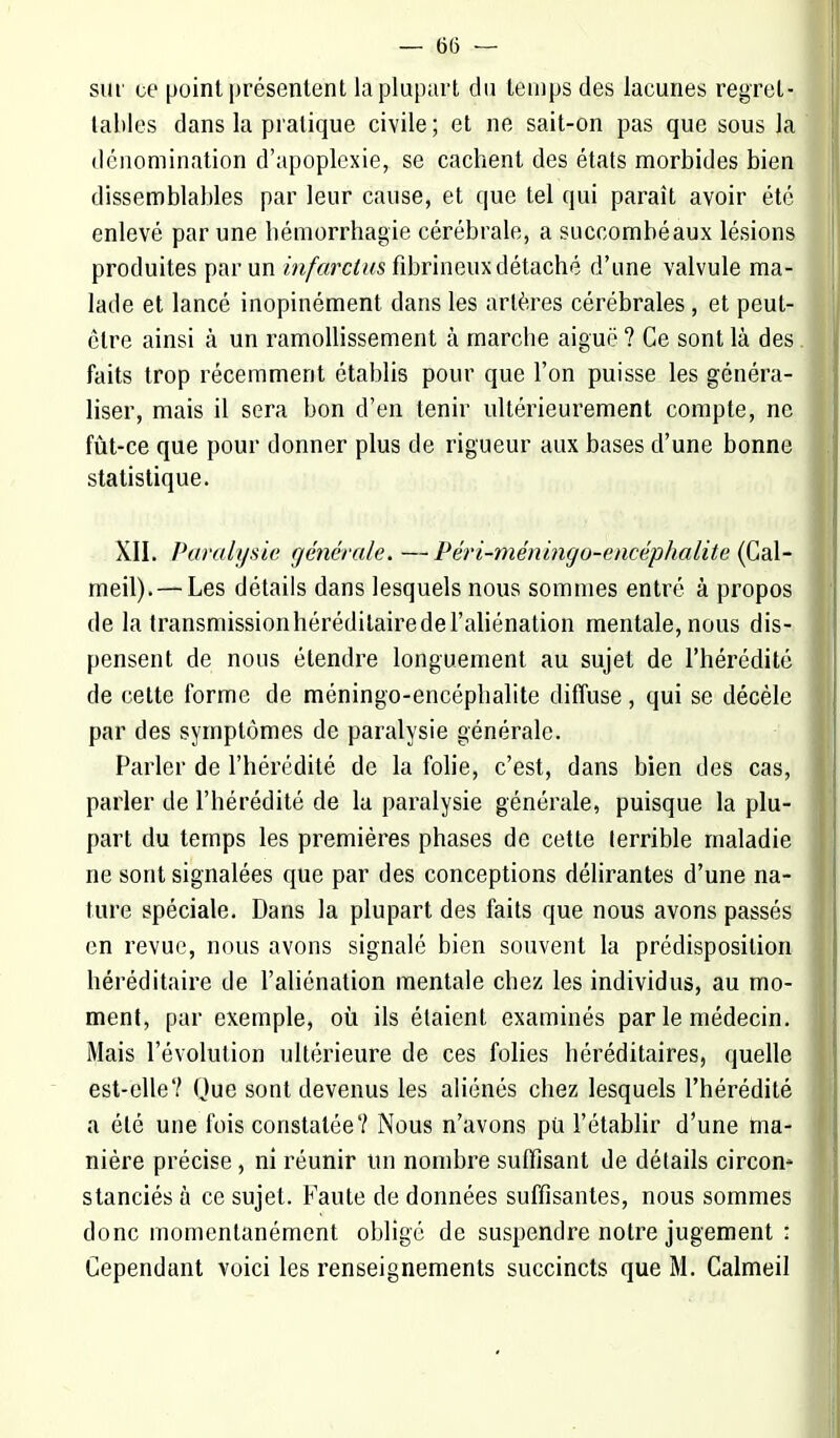 — (56 — sur ce point présentent la plupart du temps des lacunes regret- tables dans la pratique civile; et ne sait-on pas que sous la dénomination d'apoplexie, se cachent des états morbides bien dissemblables par leur cause, et que tel qui paraît avoir été enlevé par une hémorrhagie cérébrale, a succombé aux lésions produites par un infarctus fibrineux détaché d'une valvule ma- lade et lancé inopinément clans les artères cérébrales, et peut- être ainsi à un ramollissement à marche aiguë ? Ce sont là des faits trop récemment établis pour que l'on puisse les généra- liser, mais il sera bon d'en tenir ultérieurement compte, ne fût-ce que pour donner plus de rigueur aux bases d'une bonne statistique. XII. Paralysie générale. —Péri-méningo-encéphalite (Gal- meil). — Les détails dans lesquels nous sommes entré à propos de la transmission héréditaire de l'aliénation mentale, nous dis- pensent de nous étendre longuement au sujet de l'hérédité de cette forme de méningo-encéphalite diffuse, qui se décèle par des symptômes de paralysie générale. Parler de l'hérédité de la folie, c'est, dans bien des cas, parler de l'hérédité de la paralysie générale, puisque la plu- part du temps les premières phases de cette terrible maladie ne sont signalées que par des conceptions délirantes d'une na- ture spéciale. Dans la plupart des faits que nous avons passés en revue, nous avons signalé bien souvent la prédisposition héréditaire de l'aliénation mentale chez les individus, au mo- ment, par exemple, où ils étaient examinés par le médecin. Mais l'évolution ultérieure de ces folies héréditaires, quelle est-elle? Que sont devenus les aliénés chez lesquels l'hérédité a été une fois constatée? Nous n'avons pu l'établir d'une ma- nière précise, ni réunir un nombre suffisant de détails circon* stanciés à ce sujet. Faute de données suffisantes, nous sommes donc momentanément obligé de suspendre notre jugement :