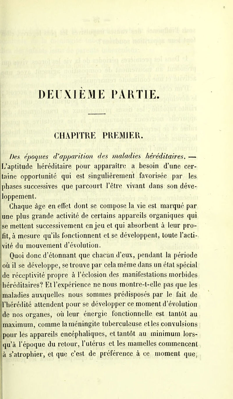 DEUXIÈME PARTIE. CHAPITRE PREMIER. Des époques d'apparition des maladies héréditaires. — L'aptitude héréditaire pour apparaître a besoin d'une cer- taine opportunité qui est singulièrement favorisée par les phases successives que parcourt l'être vivant dans son déve- loppement. Chaque âge en effet dont se compose la vie est marqué par une plus grande activité de certains appareils organiques qui se mettent successivement enjeu et qui absorbent à leur pro- fit, à mesure qu'ils fonctionnent et se développent, toute l'acti- vité du mouvement d'évolution. Quoi donc d'étonnant que chacun d'eux, pendant la période où il se développe, se trouve par cela même dans un état spécial de réceptivité propre à l'éclosion des manifestations morbides héréditaires? Et l'expérience ne nous montre-t-elle pas que les maladies auxquelles nous sommes prédisposés par le fait de l'hérédité attendent pour se développer ce moment d'évolution de nos organes, où leur énergie fonctionnelle est tantôt au maximum, comme la méningite tuberculeuse et les convulsions pour les appareils encéphaliques, et tantôt au minimum lors- qu'à l'époque du retour, l'utérus et les mamelles commencent à s'atrophier, et que c'est de préférence à ce moment que,