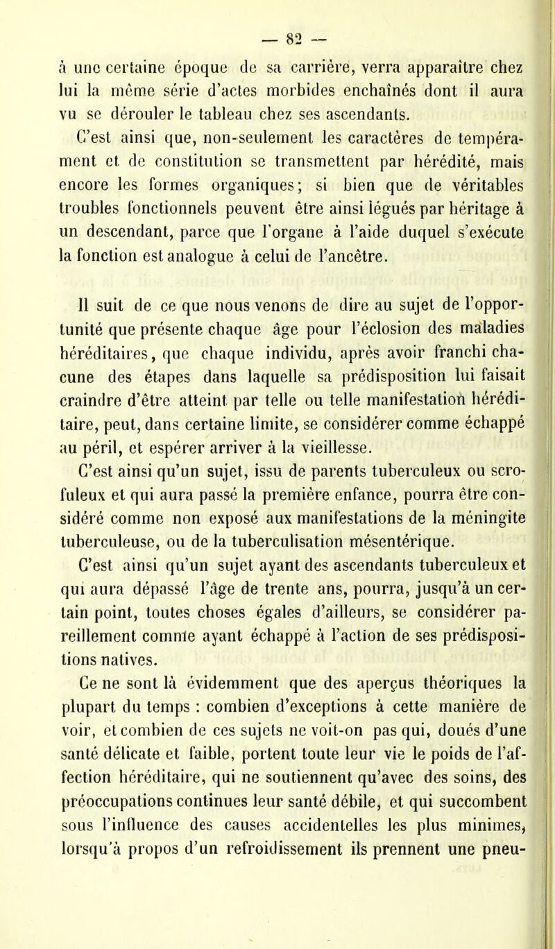 à une certaine époque de sa carrière, verra apparaître chez lui la môme série d'actes morbides enchaînés dont il aura vu se dérouler le tableau chez ses ascendants. C'est ainsi que, non-seulement les caractères de tempéra- ment et de constitution se transmettent par hérédité, mais encore les formes organiques; si bien que de véritables troubles fonctionnels peuvent être ainsi iégués par héritage à un descendant, parce que l'organe à l'aide duquel s'exécute la fonction est analogue à celui de l'ancêtre. 11 suit de ce que nous venons de dire au sujet de l'oppor- tunité que présente chaque âge pour l'éclosion des maladies héréditaires, que chaque individu, après avoir franchi cha- cune des étapes dans laquelle sa prédisposition lui faisait craindre d'être atteint par telle ou telle manifestation hérédi- taire, peut, dans certaine limite, se considérer comme échappé au péril, et espérer arriver à la vieillesse. C'est ainsi qu'un sujet, issu de parents tuberculeux ou scro- fuleux et qui aura passé la première enfance, pourra être con- sidéré comme non exposé aux manifestations de la méningite tuberculeuse, ou de la tuberculisation mésentérique. C'est ainsi qu'un sujet ayant des ascendants tuberculeux et qui aura dépassé l'âge de trente ans, pourra, jusqu'à un cer- tain point, toutes choses égales d'ailleurs, se considérer pa- reillement comme ayant échappé à l'action de ses prédisposi- tions natives. Ce ne sont là évidemment que des aperçus théoriques la plupart du temps : combien d'exceptions à cette manière de voir, et combien de ces sujets ne voit-on pas qui, doués d'une santé délicate et faible, portent toute leur vie le poids de l'af- fection héréditaire, qui ne soutiennent qu'avec des soins, des préoccupations continues leur santé débile, et qui succombent sous l'influence des causes accidentelles les plus minimes, lorsqu'à propos d'un refroidissement ils prennent une pneu-