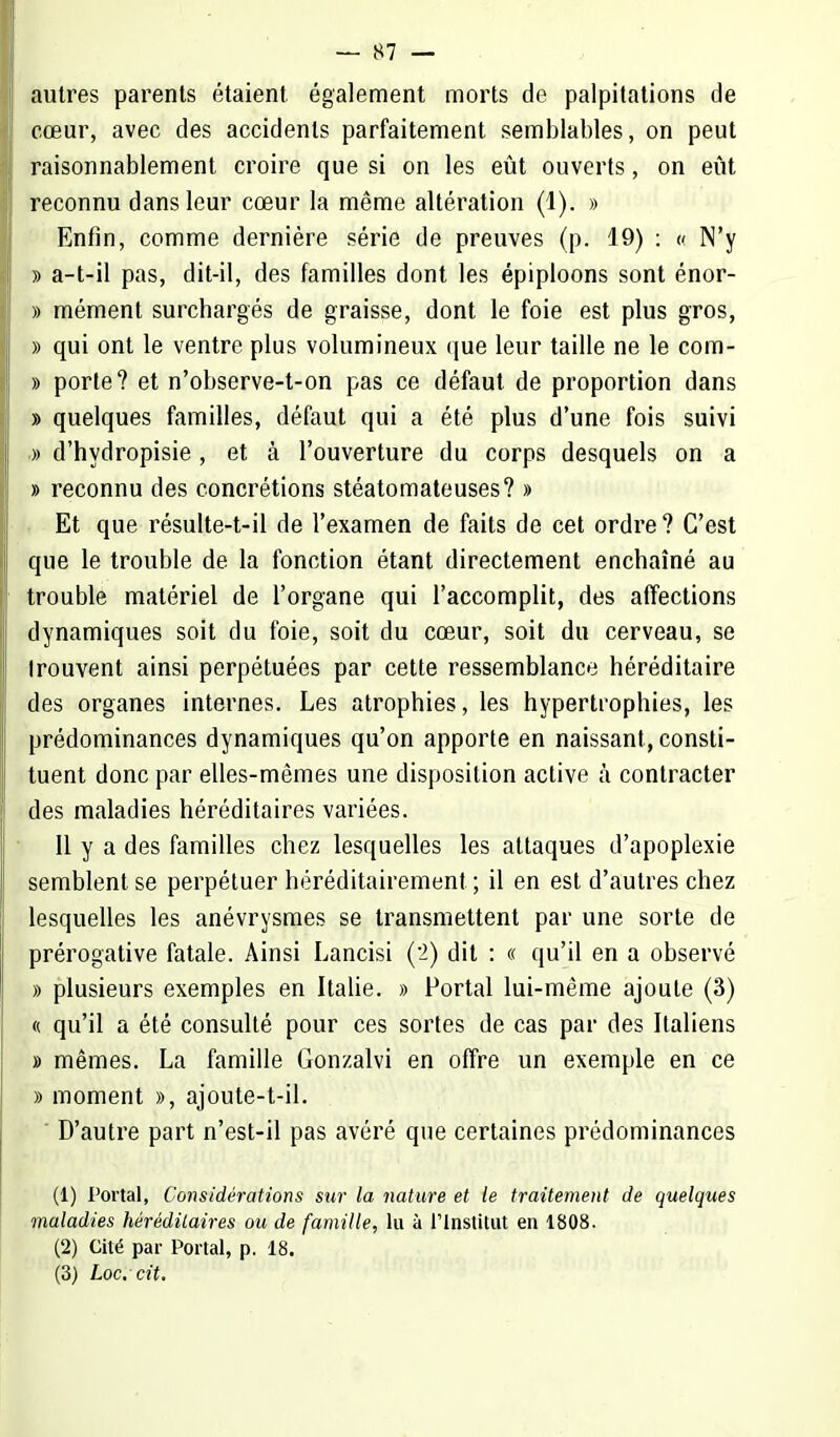 autres parents étaient également morts de palpitations de cœur, avec des accidents parfaitement semblables, on peut raisonnablement croire que si on les eût ouverts, on eût reconnu dans leur cœur la même altération (1). » Enfin, comme dernière série de preuves (p. 19) : « N'y » a-t-il pas, dit-il, des familles dont les épiploons sont énor- » mément surchargés de graisse, dont le foie est plus gros, » qui ont le ventre plus volumineux que leur taille ne le com- » porte? et n'observe-t-on pas ce défaut de proportion dans » quelques familles, défaut qui a été plus d'une fois suivi » d'hydropisie , et à l'ouverture du corps desquels on a » reconnu des concrétions stéatomateuses? » Et que résulte-t-il de l'examen de faits de cet ordre? C'est que le trouble de la fonction étant directement enchaîné au trouble matériel de l'organe qui l'accomplit, des affections dynamiques soit du foie, soit du cœur, soit du cerveau, se trouvent ainsi perpétuées par cette ressemblance héréditaire des organes internes. Les atrophies, les hypertrophies, les prédominances dynamiques qu'on apporte en naissant, consti- tuent donc par elles-mêmes une disposition active à contracter des maladies héréditaires variées. Il y a des familles chez lesquelles les attaques d'apoplexie semblent se perpétuer héréditairement ; il en est d'autres chez lesquelles les anévrysmes se transmettent par une sorte de prérogative fatale. Ainsi Lancisi ('2) dit : « qu'il en a observé » plusieurs exemples en Italie. » Portai lui-même ajoute (3) « qu'il a été consulté pour ces sortes de cas par des Italiens » mêmes. La famille Gonzalvi en offre un exemple en ce » moment », ajoute-t-il. ' D'autre part n'est-il pas avéré que certaines prédominances (1) Portai, Considérations sur la nature et le traitement de quelques maladies héréditaires ou de famille, lu à l'Institut en 1808. (2) Cité par Portai, p. 18. (3) Loc. cit.