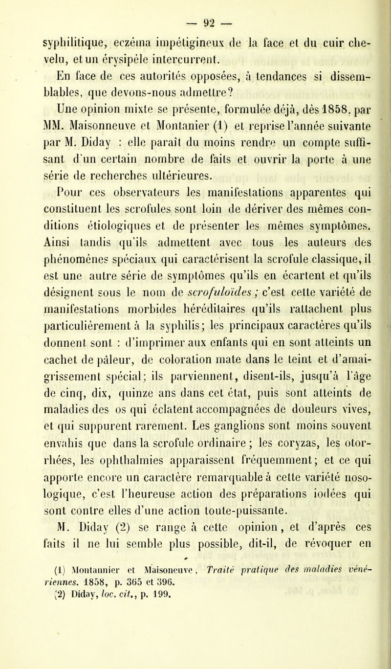 syphilitique, eczéma impétigineux de la face et du cuir che- velu, et un érysipèle intercurrent. En face de ces autorités opposées, à tendances si dissem- blables, que devons-nous admettre? Une opinion mixte se présente, formulée déjà, dès 1858. par MM. Maisonneuve et Montanier (1) et reprise l'année suivante par M. Diday : elle paraît du moins rendre un compte suffi- sant d'un certain nombre de faits et ouvrir la porte à une série de recherches ultérieures. Pour ces observateurs les manifestations apparentes qui constituent les scrofules sont loin de dériver des mêmes con- ditions étiologïques et de présenter les mêmes symptômes. Ainsi tandis qu'ils admettent avec tous les auteurs des phénomènes spéciaux qui caractérisent la scrofule classique, il est une autre série de symptômes qu'ils en écartent et qu'ils désignent sous le nom de scrofuloïdes ; c'est cette variété de manifestations morbides héréditaires qu'ils rattachent plus particulièrement à la syphilis ; les principaux caractères qu'ils donnent sont : d'imprimer aux enfants qui en sont atteints un cachet de pâleur, de coloration mate dans le teint et d'amai- grissement spécial; ils parviennent, disent-ils, jusqu'à l'âge de cinq, dix, quinze ans dans cet état, puis sont atteints de maladies des os qui éclatent accompagnées de douleurs vives, et qui suppurent rarement. Les ganglions sont moins souvent envahis que dans la scrofule ordinaire ; les coryzas, les otor- rhées, les ophlhahnies apparaissent fréquemment; et ce qui apporte encore un caractère remarquable à celte variété noso- logique, c'est l'heureuse action des préparations iodées qui sont contre elles d'une action toute-puissante. M. Diday (2) se range à cette opinion, et d'après ces faits il ne lui semble plus possible, dit-il, de révoquer en (1) Montannier et Maisoneuve, traité pratique des maladies véné- riennes. 1858, p. 365 et 396. (2) Diday, loc. cit., p. 199.
