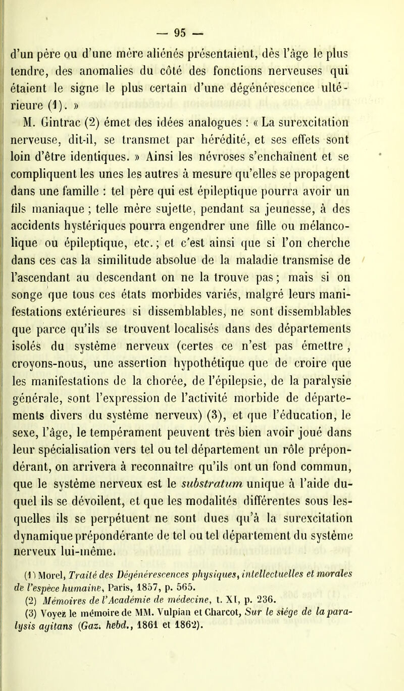 d'un père ou d'une mère aliénés présentaient, dès l'âge le plus tendre, des anomalies du côté des fonctions nerveuses qui étaient le signe le plus certain d'une dégénérescence ulté- rieure (1). » M. Gintrac (2) émet des idées analogues : « La surexcitation nerveuse, dit-il, se transmet par hérédité, et ses effets sont loin d'être identiques. » Ainsi les névroses s'enchaînent et se compliquent les unes les autres à mesure qu'elles se propagent dans une famille : tel père qui est épileptique pourra avoir un fils maniaque ; telle mère sujette, pendant sa jeunesse, à des accidents hystériques pourra engendrer une fille ou mélanco- lique ou épileptique, etc. ; et c'est ainsi que si l'on cherche dans ces cas la similitude absolue de la maladie transmise de l'ascendant au descendant on ne la trouve pas ; mais si on songe que tous ces états morbides variés, malgré leurs mani- festations extérieures si dissemblables, ne sont dissemblables que parce qu'ils se trouvent localisés dans des départements isolés du système nerveux (certes ce n'est pas émettre , croyons-nous, une assertion hypothétique que cle croire que les manifestations de la chorée, de l'épilepsie, de la paralysie générale, sont l'expression de l'activité morbide de départe- ments divers du système nerveux) (3), et que l'éducation, le sexe, l'âge, le tempérament peuvent très bien avoir joué dans leur spécialisation vers tel ou tel département un rôle prépon- dérant, on arrivera à reconnaître qu'ils ont un fond commun, que le système nerveux est le substratum unique à l'aide du- quel ils se dévoilent, et que les modalités différentes sous les- quelles ils se perpétuent ne sont dues qu'à la surexcitation dynamique prépondérante de tel ou tel département du système nerveux lui-même. (1) Mord, Traité des Dégénérescences physiques^ intellectuelles et morales de l'espèce humaine^ Paris, 1857, p. 565. (2) Mémoires de l'Académie de médecine, t. XI, p. 236. (3) Voyez le mémoire de MM. Vulpiau etCharcot, Sur le siège de lapara- lysis ayitans {Gaz, hebd., 1861 et 1862).