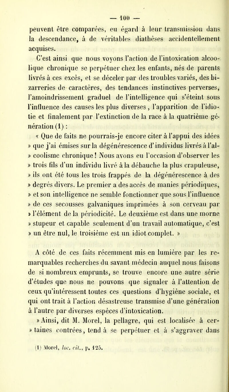 — 10(1 — peuvent être comparées, eu égard à leur transmission dans la descendance, à de véritables diathèses accidentellement acquises. C'est ainsi que nous voyons l'action de l'intoxication alcoo- lique chronique se perpétuer chez les enfants, nés de parents livrés à ces excès, et se déceler par des troubles variés, des bi- zarreries de caractères, des tendances instinctives perverses, l'amoindrissement graduel de l'intelligence qui s'éteint sous l'influence des causes les plus diverses, l'apparition de l'idio- tie et finalement par l'extinction de la race à la quatrième gé- nération (1) : « Que de faits ne pourrais-je encore citer à l'appui des idées » que j'ai émises sur la dégénérescence d'individus livrés à l'al- » coolisme chronique ! Nous avons eu l'occasion d'observer les » trois fils d'un individu livré à la débauche la plus crapuleuse, » ils ont été tous les trois frappés de la dégénérescence à des » degrés divers. Le premier a des accès de manies périodiques, » et son intelligence ne semble fonctionner que sous l'influence » de ces secousses galvaniques imprimées à son cerveau par » l'élément de la périodicité. Le deuxième est dans une morne » stupeur et capable seulement d'un travail automatique, c'est » un être nul, le troisième est un idiot complet. » A côté de ces faits récemment mis en lumière par les re- marquables recherches du savant médecin auquel nous faisons de si nombreux emprunts, se trouve encore une autre série d'études que nous ne pouvons que signaler à l'attention de ceux qu'intéressent toutes ces questions d'hygiène sociale, et qui ont trait à l'action désastreuse transmise d'une génération à l'autre par diverses espèces d'intoxication. » Ainsi, dit M. Morel, la pellagre, qui est localisée à cer- » taines contrées, tend à se perpétuer et à s'aggraver dans