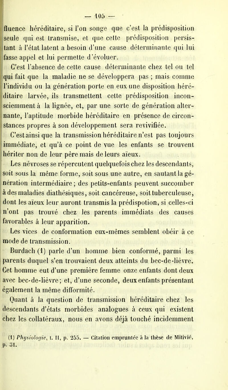 fluence héréditaire, si l'on songe que c'est la prédisposition seule qui est transmise, et que cette prédisposition persis- tant à l'état latent a besoin d'une cause déterminante qui lui fasse appel et lui permette d'évoluer. C'est l'absence de celte cause déterminante chez tel ou tel qui fait que la maladie ne se développera pas ; mais comme l'individu ou la génération porte en eux une disposition héré- ditaire larvée, ils transmettent celte prédisposition incon- jsciemment à la lignée, et, par une sorte de génération alter- nante, l'aptitude morbide héréditaire en présence de circon- stances propres à son développement sera revivifiée. C'est ainsi que la transmission héréditaire n'est pas toujours [immédiate, et qu'à ce point de vue les enfants se trouvent hériter non de leur père mais de leurs aïeux. Les névroses se répercutent quelquefois chez les descendants, I soit sous la même forme, soit sous une autre, en sautant la gé- nération intermédiaire; des petits-enfants peuvent succomber à des maladies diathésiques, soit cancéreuse, soit tuberculeuse, dont les aïeux leur auront transmis la prédispotion, si celles-ci n'ont pas trouvé chez les parents immédiats des causes favorables à leur apparition. Les vices de conformation eux-mêmes semblent obéir à ce mode de transmission. Burdach (1) parle d'un homme bien conformé, parmi les parents duquel s'en trouvaient deux atteints du bec-de-lièvre. Cet homme eut d'une première femme onze enfants dont deux avec bec-de-lièvre; et, d'une seconde, deux enfants présentant également la même difformité. Quant à la question de transmission héréditaire chez les descendants d'états morbides analogues à ceux qui existent chez les collatéraux, nous en avons déjà touché incidemment (1) Physiologie, l. II, p. 255. — Citation empruntée à la thèse de Mitivié, p. 31.