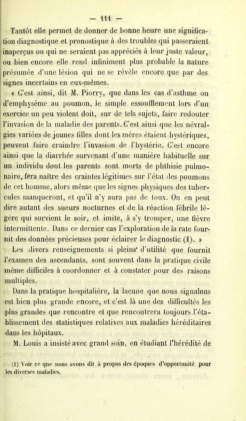 Tantôt elle permet de donner de bonne heure une significa- tion diagnostique et pronostique à des troubles qui passeraient inaperçus ou qui ne seraient pas appréciés à leur juste valeur, ou bien encore elle rend infiniment plus probable la nature présumée d'une lésion qui ne se révèle encore que par des signes incertains en eux-mêmes. « C'est ainsi, dit M. Piorry, que dans les cas d'asthme ou d'emphysème au poumon, le simple essoufflement lors d'un exercice un peu violent doit, sur de tels sujets, faire redouter l'invasion de la maladie des parents. C'est ainsi que les névral- gies variées de jeunes filles dont les mères étaient hystériques, peuvent faire craindre l'invasion de l'hystérie. C'est encore ainsi que la diarrhée survenant d'une manière habituelle sur un individu dont les parents sont morts de phthisie pulmo- naire, fera naître des craintes légitimes sur l'état des poumons de cet homme, alors même que les signes physiques des tuber- cules manqueront, et qu'il n'y aura pas de toux. On en peut dire autant des sueurs nocturnes et de la réaction fébrile lé- gère qui survient le soir, et imite, à s'y tromper, une lièvre intermittente. Dans ce dernier cas l'exploration de la rate four- nit des données précieuses pour éclairer le diagnostic (1). » Les divers renseignements si pleins' d'utilité que fournil l'examen des ascendants, sont souvent dans la pratique civile même difficiles à coordonner et à constater pour des raisons multiples. Dans la pratique hospitalière, la lacune que nous signalons est bien plus grande encore, et c'est là une des difficultés les plus grandes que rencontre et que rencontrera toujours l'éta- blissement des statistiques relatives aux maladies héréditaires dans les hôpitaux. M. Louis a insisté avec grand soin, en étudiant l'hérédité de (1) Voir ce qne nous avons dit à propos des époques d'opportunité pour les diverses maladies.