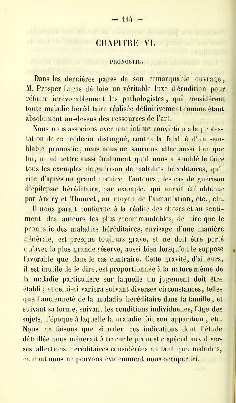 CHAPITRE VI. PRONOSTIC. Dans les dernières pages de son remarquable ouvrage, M. Prosper Lucas déploie un véritable luxe d'érudition pour réfuter irrévocablement les pathologistes, qui considèrent toute maladie héréditaire réalisée définitivement comme étant absolument au-dessus des ressources de l'art. Nous nous associons avec une intime conviction à la protes- tation de ce médecin distingué, contre la fatalité d'un sem- blable pronostic ; mais nous ne saurions aller aussi loin que lui, ni admettre aussi facilement qu'il nous a semblé le faire tous les exemples de guérison de maladies héréditaires, qu'il cite d'après un grand nombre d'auteurs ; les cas de guérison d'épilepsie héréditaire, par exemple, qui aurait été obtenue par Andry et Thouret, au moyen de l'aimantation, etc., etc. 11 nous paraît conforme à la réalité des choses et au senti- ment des auteurs les plus recommandables, de dire que le pronostic des maladies héréditaires, envisagé d'une manière générale, est presque toujours grave, et ne doit être porté qu'avec la plus grande réserve, aussi bien lorsqu'on le suppose favorable que dans le cas contraire. Cette gravité, d'ailleurs, il est inutile de le dire, est proportionnée à la nature même de la maladie particulière sur laquelle un jugement doit être établi ; et celui-ci variera suivant diverses circonstances, telles que l'ancienneté de la maladie héréditaire dans la famille , et suivant sa forme, suivant les conditions individuelles, l'âge des sujets, l'époque à laquelle la maladie fait son apparition , etc. Nous ne faisons que signaler ces indications dont l'étude détaillée nous mènerait à tracer le pronostic spécial aux diver- ses affections héréditaires considérées en tant que maladies^ ce dont nous ne pouvons évidemment nous occuper ici-