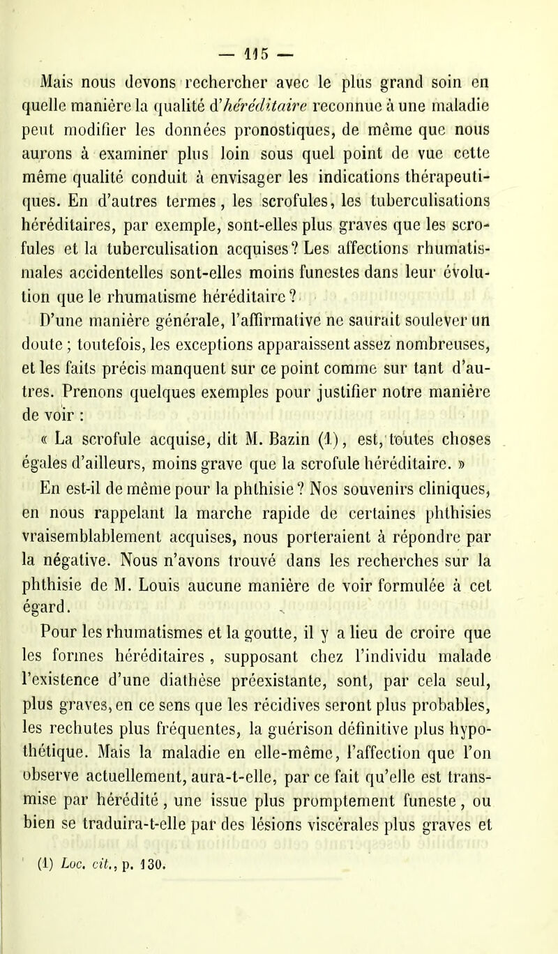 Mais nous devons rechercher avec le plus grand soin en quelle manière la qualité & héréditaire reconnue à une maladie peut modifier les données pronostiques, de même que nous aurons à examiner plus loin sous quel point de vue cette même qualité conduit à envisager les indications thérapeuti- ques. En d'autres termes, les scrofules, les tuherculisations héréditaires, par exemple, sont-elles plus graves que les scro- fules et la tuberculisation acquises? Les affections rhumatis- males accidentelles sont-elles moins funestes dans leur évolu- tion que le rhumatisme héréditaire? D'une manière générale, l'affirmative ne saurait soulever un doute ; toutefois, les exceptions apparaissent assez nombreuses, et les faits précis manquent sur ce point comme sur tant d'au- tres. Prenons quelques exemples pour justifier notre manière de voir : « La scrofule acquise, dit M. Bazin (l), est, toutes choses égales d'ailleurs, moins grave que la scrofule héréditaire. » En est-il de même pour la phthisie ? Nos souvenirs cliniques, en nous rappelant la marche rapide de certaines phthisies vraisemblablement acquises, nous porteraient à répondre par la négative. Nous n'avons trouvé dans les recherches sur la phthisie de M. Louis aucune manière de voir formulée à cet égard. Pour les rhumatismes et la goutte, il y a lieu de croire que les formes héréditaires , supposant chez l'individu malade l'existence d'une diathèse préexistante, sont, par cela seul, plus graves, en ce sens que les récidives seront plus probables, les rechutes plus fréquentes, la guérison définitive plus hypo- thétique. Mais la maladie en elle-même, l'affection que l'on observe actuellement, aura-t-elle, par ce fait qu'elle est trans- mise par hérédité, une issue plus promptement funeste, ou bien se traduira-t-elle par des lésions viscérales plus graves et