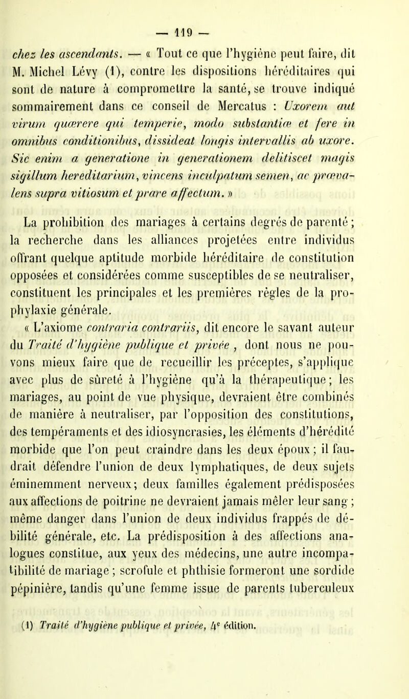 chez les ascendants. — « Tout ce que l'hygiène peut faire, dit M. Michel Lévy (1), contre les dispositions héréditaires qui sont de nature à compromettre la santé, se trouve indiqué sommairement dans ce conseil de Mercatus : Uxorem aut virum quœrere qui temperie, modo substantiœ et fere in omnibus conditioiïibus, dissideat lougis intervallis ab uxore. Sic enim a generatione in generalionem delitiscet inagis sigillum hereditarium, vincens inculpatum semen, ac prœva- lens supra vitiosum et prare affection. » La prohibition des mariages à certains degrés de parenté ; la recherche dans les alliances projetées entre individus offrant quelque aptitude morbide héréditaire de constitution opposées et considérées comme susceptibles de se neutraliser, constituent les principales et les premières règles de la pro- phylaxie générale. « L'axiome contraria contrariis, dit encore le savant auteur du Traité d'hygiène publique et privée , dont nous ne pou- vons mieux faire que de recueillir les préceptes, s'applique avec plus de sûreté à l'hygiène qu'à la thérapeutique ; les mariages, au point de vue physique, devraient être combinés de manière à neutraliser, par l'opposition des constitutions, des tempéraments et des idiosyncrasies, les éléments d'hérédité morbide que l'on peut craindre dans les deux époux; il fau- drait défendre l'union de deux lymphatiques, de deux sujets éminemment nerveux; deux familles également prédisposées aux affections de poitrine ne devraient jamais mêler leur sang ; même danger dans l'union de deux individus frappés de dé- bilité générale, etc. La prédisposition à des affections ana- logues constitue, aux yeux des médecins, une autre incompa- tibilité de mariage ; scrofule et phthisie formeront une sordide pépinière, tandis qu'une femme issue de parents tuberculeux (1) Traité d'hijgiène publique et privée, he édition.