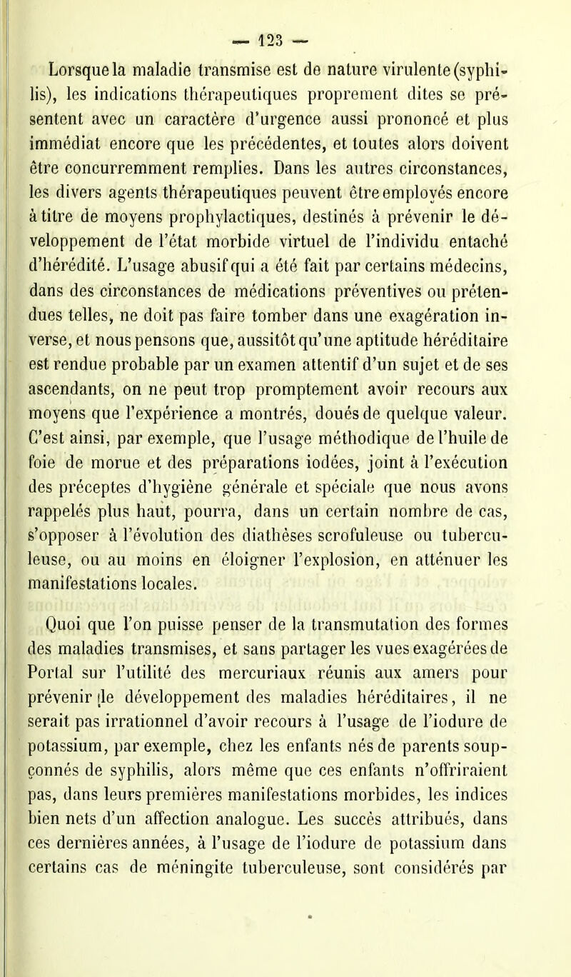 Lorsque la maladie transmise est de nature virulente (syphi- lis), les indications thérapeutiques proprement dites se pré- sentent avec un caractère d'urgence aussi prononcé et plus immédiat encore que les précédentes, et toutes alors doivent être concurremment remplies. Dans les autres circonstances, les divers agents thérapeutiques peuvent être employés encore à titre de moyens prophylactiques, destinés à prévenir le dé- veloppement de l'état morbide virtuel de l'individu entaché d'hérédité. L'usage abusif qui a été fait par certains médecins, dans des circonstances de médications préventives ou préten- dues telles, ne doit pas faire tomber dans une exagération in- verse, et nous pensons que, aussitôt qu'une aptitude héréditaire est rendue probable par un examen attentif d'un sujet et de ses ascendants, on ne peut trop promptement avoir recours aux moyens que l'expérience a montrés, doués de quelque valeur. C'est ainsi, par exemple, que l'usage méthodique de l'huile de foie de morue et des préparations iodées, joint à l'exécution des préceptes d'hygiène générale et spéciale que nous avons rappelés plus haut, pourra, dans un certain nombre de cas, s'opposer à l'évolution des diathèses scrofuleuse ou tubercu- leuse, ou au moins en éloigner l'explosion, en atténuer les manifestations locales. Quoi que l'on puisse penser de la transmutation des formes des maladies transmises, et sans partager les vues exagérées de Portai sur l'utilité des mercuriaux réunis aux amers pour prévenir île développement des maladies héréditaires, il ne serait pas irrationnel d'avoir recours à l'usage de l'iodure de potassium, par exemple, chez les enfants nés de parents soup- çonnés de syphilis, alors même que ces enfants n'offriraient pas, dans leurs premières manifestations morbides, les indices bien nets d'un affection analogue. Les succès attribués, dans ces dernières années, à l'usage de l'iodure de potassium dans certains cas de méningite tuberculeuse, sont considérés par