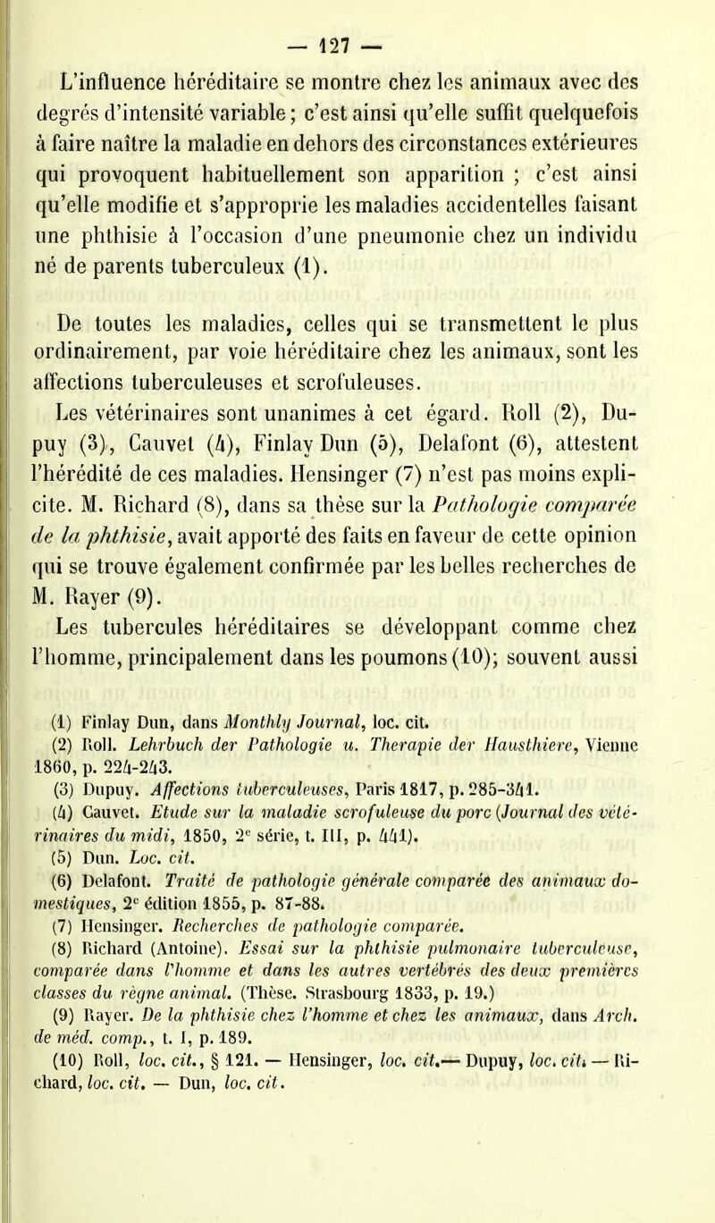 L'influence héréditaire se montre chez les animaux avec des degrés d'intensité variable ; c'est ainsi qu'elle suffit quelquefois à faire naître la maladie en dehors des circonstances extérieures qui provoquent habituellement son apparition ; c'est ainsi qu'elle modifie et s'approprie les maladies accidentelles faisant une phthisie à l'occasion d'une pneumonie chez un individu né de parents tuberculeux (1). De toutes les maladies, celles qui se transmettent le plus ordinairement, par voie héréditaire chez les animaux, sont les affections tuberculeuses et scrofuleuses. Les vétérinaires sont unanimes à cet égard. Roll (2), Du- puy (3), Cauvet (4), Finlay Dun (5), Delafont (6), attestent l'hérédité de ces maladies. Hensinger (7) n'est pas moins expli- cite. M. Richard (8), dans sa thèse sur la Pathologie comparée de la phthisie, avait apporté des faits en faveur de cette opinion qui se trouve également confirmée par les belles recherches de M. Rayer (9). Les tubercules héréditaires se développant comme chez l'homme, principalement dans les poumons (10); souvent aussi (1) Finlay Dun, dans Monthly Journal, loc. cit. (2) Roll. Lehrbuch der Pathologie u. Thérapie der Hausthiere, Vienne 1860, p. 224-243. (3) Dupuy. Affections tuberculeuses, Paris 1817, p. 285-341. (4) Gauvet. Etude sur la maladie scrofuleuse du porc {Journal des vété- rinaires du midi, 1850, 2e série, t. III, p. 441). (5) Dun. Loc. cit. (6) Delafont. Traité de pathologie générale comparée des animaux do- mestiques, 2e édition 1855, p. 87-88. (7) Hensinger. Recherches de pathologie comparée. (8) Richard (Antoine). Essai sur la phthisie pulmonaire tuberculeuse, comparée dans l'homme et dans les autres vertébrés des deux premières classes du règne animal. (Thèse. Strasbourg 1833, p. 19.) (9) Rayer. De la phthisie chez l'homme et chez les animaux, dans Arch. de méd. comp., t. I, p. 189. (10) Roll, loc. cit., § 121. — Hensinger, loc. aï.—Dupuy, loc. citt — Ri- chard, loc. cit. — Dun, loc. cit.