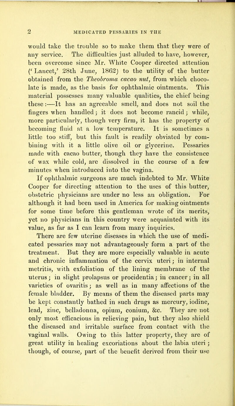 would take tlie trouble so to make them that they were of any service. The difficulties just alluded to have, however, been overcome since Mr. White Cooper directed attention ('Lancet,' 28th June, 1862) to the utility of the butter obtained from the Theobroma cacao nut, from which choco- late is made, as the basis for ophthalmic ointments. This material possesses many valuable qualities, the chief being these:—It has an agreeable smell, and does not soil the fingers when handled; it does not become rancid; while, more particularly, though very firm, it has the property of becoming fluid at a low temperature. It is sometimes a little too stiff, but this fault is readily obviated by com- bining with it a little olive oil or glycerine. Pessaries made with cacao butter, though they have the consistence of wax while cold, are dissolved in the course of a few minutes when introduced into the vagina. If ophthalmic surgeons are much indebted to Mr. White Cooper for directing attention to the uses of this butter, obstetric physicians are under no less an obligation. For although it had been used in America for making ointments for some time before this gentleman wrote of its merits, yet no physicians in this country were acquainted with its value, as far as I can learn from many inquiries. There are few uterine diseases in which the use of medi- cated pessaries may not advantageously form a part of the treatment. But they are more especially valuable in acute and chronic inflammation of the cervix uteri; in internal metritis, with exfoliation of the lining membrane of the uterus; in slight prolapsus or procidentia; in cancer; in all varieties of ovaritis; as well as in many afl'ections of the female bladder. By means of them the diseased parts may be kept constantly bathed in such drugs as mercury, iodine, lead, zinc, belladonna, opium, conium, &c. Tliey are not only most efficacious in relieving pain, but they also shield the diseased and irritable surface from contact with the vaginal walls. Owing to this latter property, they are of great utility in healing excoriations about the labia uteri ; though, of coiirse, part of the benefit derived from their use