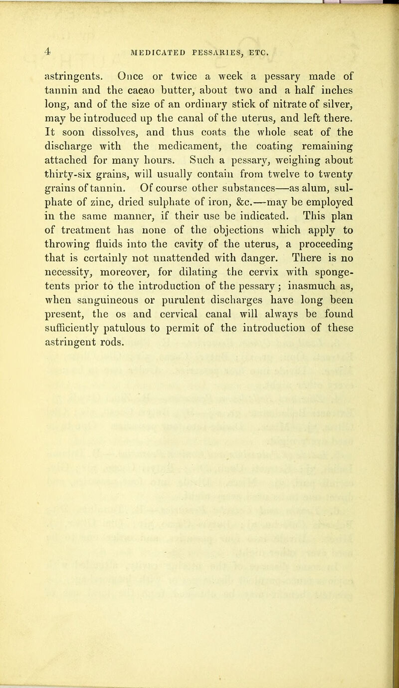 astringents. Once or twice a week a pessary made of tannin and the cacao butter, about two and a half inches long, and of the size of an ordinary stick of nitrate of silver, may be introduced up the canal of the uterus, and left there. It soon dissolves, and thus coats the whole seat of the discharge with the medicament, the coating remaining attached for many hours. Such a pessary, weighing about thirty-six grains, will usually contain from twelve to twenty grains of tannin. Of course other substances—as alum, sul- phate of zinc, dried sulphate of iron, &c.—may be employed in the same manner, if their use be indicated. This plan of treatment has none of the objections which apply to throwing fluids into the cavity of the uterus, a proceeding that is certainly not unattended with danger. There is no necessity, moreover, for dilating the cervix vpith sponge- tents prior to the introduction of the pessary; inasmuch as, when sanguineous or purulent discharges have long been present, the os and cervical canal will always be found sufficiently patulous to permit of the introduction of these astringent rods.