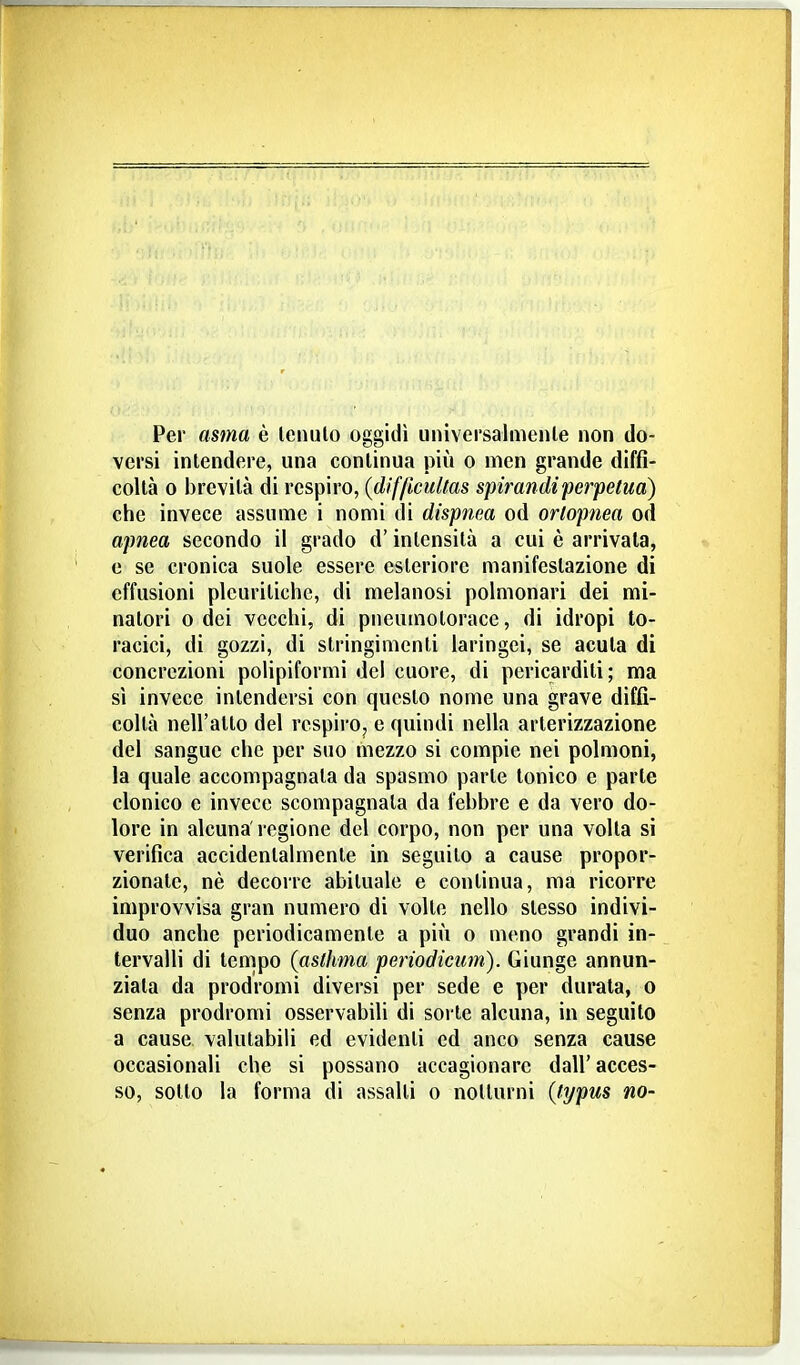 Per asma è Icnulo oggidì universalmeiUe non do- versi intendere, una continua più o men grande dìffi- coUà 0 brevità di respiro, (difficultas spirandiperpetua) che invece assume i nomi di dispnea od orlopnea od apnea secondo il grado d'intensità a cui è arrivala, e se cronica suole essere esteriore manifestazione di effusioni pleuritiche, di melanosi polmonari dei mi- natori 0 dei vecchi, di pneumotorace, di idropi to- racici, di gozzi, di stringimenti laringei, se acuta di concrezioni polipiformi del cuore, di pericarditi; ma sì invece intendersi con questo nome una grave diffi- coltà nell'atto del respiro, e quindi nella arterizzazione del sangue che per suo mezzo si compie nei polmoni, la quale accompagnata da spasmo parte tonico e parte clonico e invece scompagnata da febbre e da vero do- lore in alcuna regione del corpo, non per una volta si verifica accidentalmente in seguito a cause propor- zionate, nè decorre abituale e continua, ma ricorre improvvisa gran numero di volte nello stesso indivi- duo anche periodicamente a più o meno grandi in- tervalli di tempo {asthma periodicum). Giunge annun- ziata da prodromi diversi per sede e per durata, o senza prodromi osservabili di sorte alcuna, in seguito a cause valutabili ed evidenti ed anco senza cause occasionali che si possano accagionare dall'acces- so, sotto la forma di assalti o notturni {typus no-