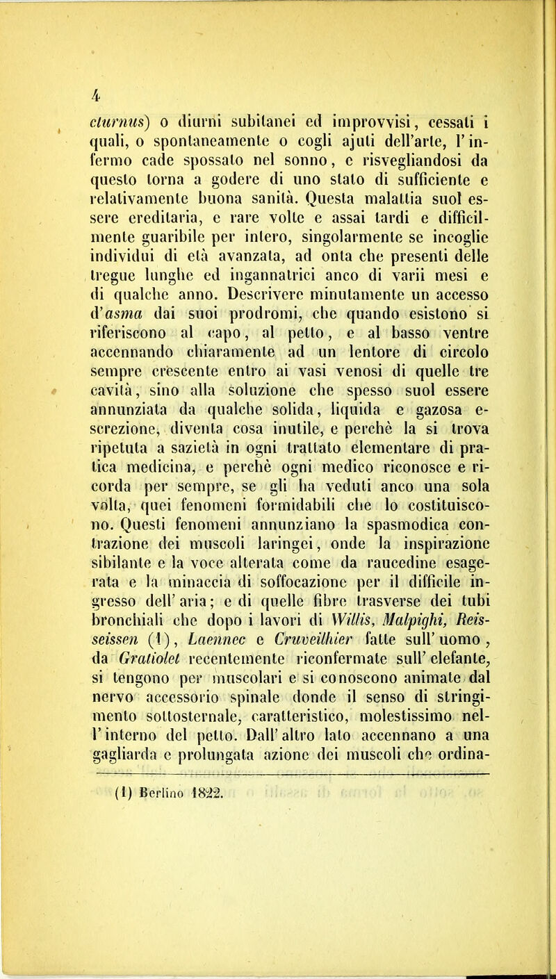 clurniis) 0 diurni subitanei ed improvvisi, cessali i quali, 0 sponlaneamenlc o cogli ajuli dell'arie, l'in- fermo cade spossalo nel sonno, e risvegliandosi da questo torna a godere di uno stato di sufficiente e relativamente buona sanità. Questa malattia suol es- sere ereditaria, e rare volte e assai lardi e difficil- mente guaribile per intero, singolarmente se incoglie individui di età avanzala, ad onta che presenti delle tregue lunghe ed ingannatrici anco di varii mesi e di qualche anno. Descrivere minutamente un accesso d'asma dai suoi prodromi, che quando esistono si riferiscono al capo, al petto, e al basso ventre accennando chiaramente ad un lentore di circolo sempre crescente entro ai vasi venosi di quelle Ire cavità, sino alla soluzione che spesso suol essere annunziala da qualche solida, liquida e gazosa e- screzione, diventa cosa inutile, e perchè la si trova ripetuta a sazietà in ogni Irallalo elementare di pra- tica medicina, e perchè ogni medico riconosce e ri- corda per sempre, se gli ha veduti anco una sola volta, quei fenomeni formidabili che lo costituisco- no. Questi fenomeni annunziano la spasmodica con- trazione dei muscoli laringei, onde la inspirazione sibilante e la voce alterata come da raucedine esage- rata e la minaccia di soffocazione per il difficile in- gresso dell' aria ; e di quelle fibre trasverse dei tubi bronchiali che dopo i lavori di Willis, Malpighi, Reis- seissen (1), Laojinec e Criiveiifuer fatte sull'uomo, da Gratiolet recentemente riconfernìate sull'elefante, si tengono per muscolari e si conoscono animate dal nervo accessorio spinale donde il senso di stringi- mento sollosternale, caratteristico, molestissimo nel- rinterno del petto. Dall'altro lato accennano a una gagliarda e prolungata aziono dei muscoli cho ordina- li) Berlino 1842.