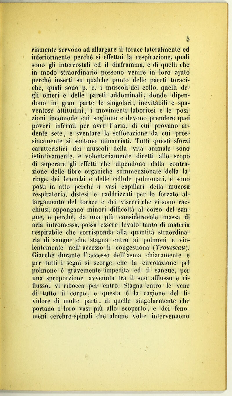 inferiormente perchè si effettui la respirazione, quali sono gli intercostali ed il diaframma, e di quelli che in modo straordinario possono venire in loro ajuto perchè inserti su qualche punto delle pareli toraci- che, quali sono p. e. i muscoli del collo, quelli de- gli omeri e delle pareti addominali, donde dipen- dono in gran parte le singolari, inevitabili e spa- ventose attitudini, i movimenti laboriosi e le posi- zioni incomode cui sogliono e devono prendere quei poveri infermi per aver l'aria, di cui provano ar- dente sete, e sventare la soffocazione da cui pros- simamente si sentono minacciati. Tulli questi sforzi caratteristici dei muscoli della vila animale sono istintivamente, e volontariamente diretti allo scopo di superare gli effetti che dipendono dalla contra- zione delle libre organiche summenzionale della la- ringe, dei bronchi e delle cellule polmonari, e sono posli in atto perchè 4 vasi capillari della mucosa respiratoria, distesi e raddrizzati per lo forzato al- largamento del torace e dei visceri che vi sono rac- chiusi, oppongano minori difficoltà al corso del san- gue, e perchè, da una più considerevole massa di aria intromessa, possa essere levalo tanto di materia respirabile che corrisponda alla quantità straordina- ria di sangue che stagna entro ai polmoni e vio- lentemente neir accesso li congestiona (Trousseau). Giacché durante l'accesso delFasma chiaramente e per tutti i segni si scorge che la circolazione pel polmone è gravemente impedita ed il sangue, per una sproporzione avvenuta tra il suo afllusso e ri- flusso, vi ribocca per entro. Stagna entro le vene di tutto il corpo, e questa è la cagione del li- vidore di molte parli, di quelle singolarmente che portano i loro vasi più allo scoperto, e dei feno- meni cerebro-spinali che alcune volle intervengono